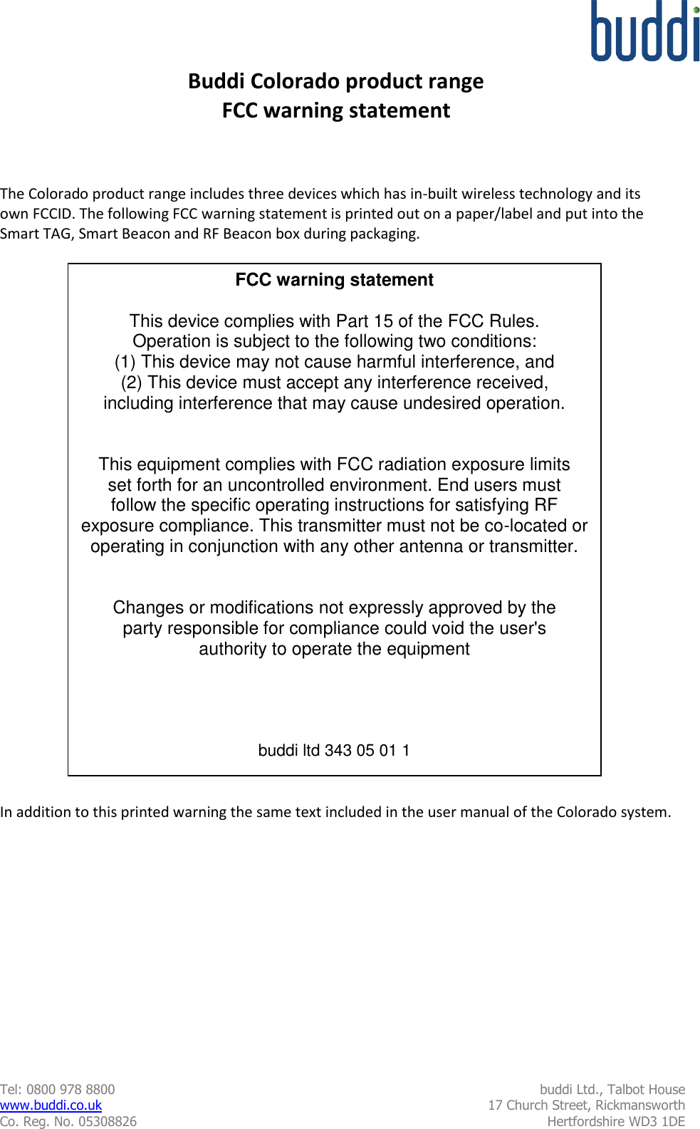  Tel: 0800 978 8800  buddi Ltd., Talbot House www.buddi.co.uk  17 Church Street, Rickmansworth Co. Reg. No. 05308826  Hertfordshire WD3 1DE   Buddi Colorado product range FCC warning statement    The Colorado product range includes three devices which has in-built wireless technology and its own FCCID. The following FCC warning statement is printed out on a paper/label and put into the Smart TAG, Smart Beacon and RF Beacon box during packaging.                             In addition to this printed warning the same text included in the user manual of the Colorado system. FCC warning statement  This device complies with Part 15 of the FCC Rules. Operation is subject to the following two conditions: (1) This device may not cause harmful interference, and (2) This device must accept any interference received, including interference that may cause undesired operation.   This equipment complies with FCC radiation exposure limits set forth for an uncontrolled environment. End users must follow the specific operating instructions for satisfying RF exposure compliance. This transmitter must not be co-located or operating in conjunction with any other antenna or transmitter.   Changes or modifications not expressly approved by the party responsible for compliance could void the user&apos;s authority to operate the equipment     buddi ltd 343 05 01 1 