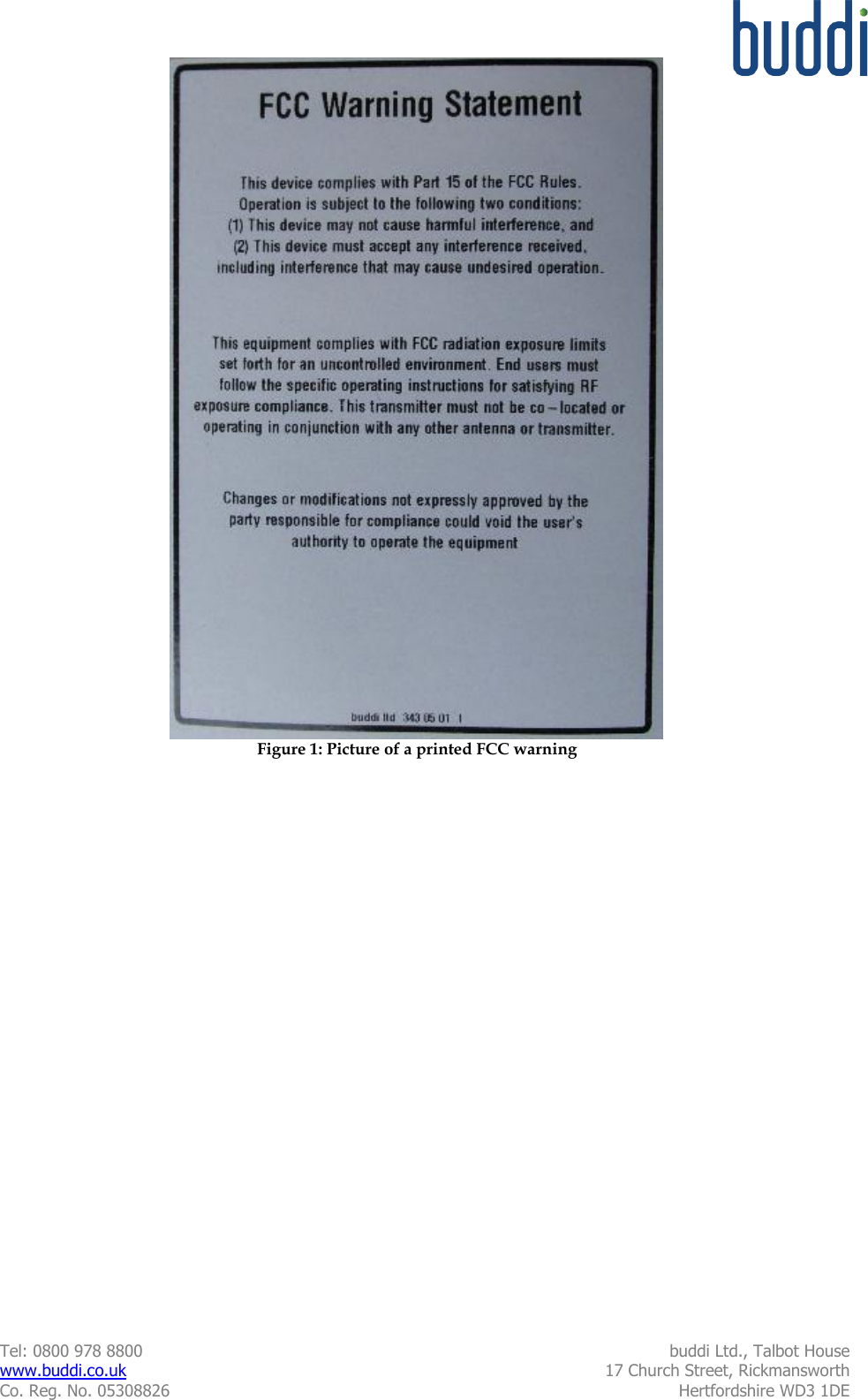  Tel: 0800 978 8800  buddi Ltd., Talbot House www.buddi.co.uk  17 Church Street, Rickmansworth Co. Reg. No. 05308826  Hertfordshire WD3 1DE   Figure 1: Picture of a printed FCC warning 