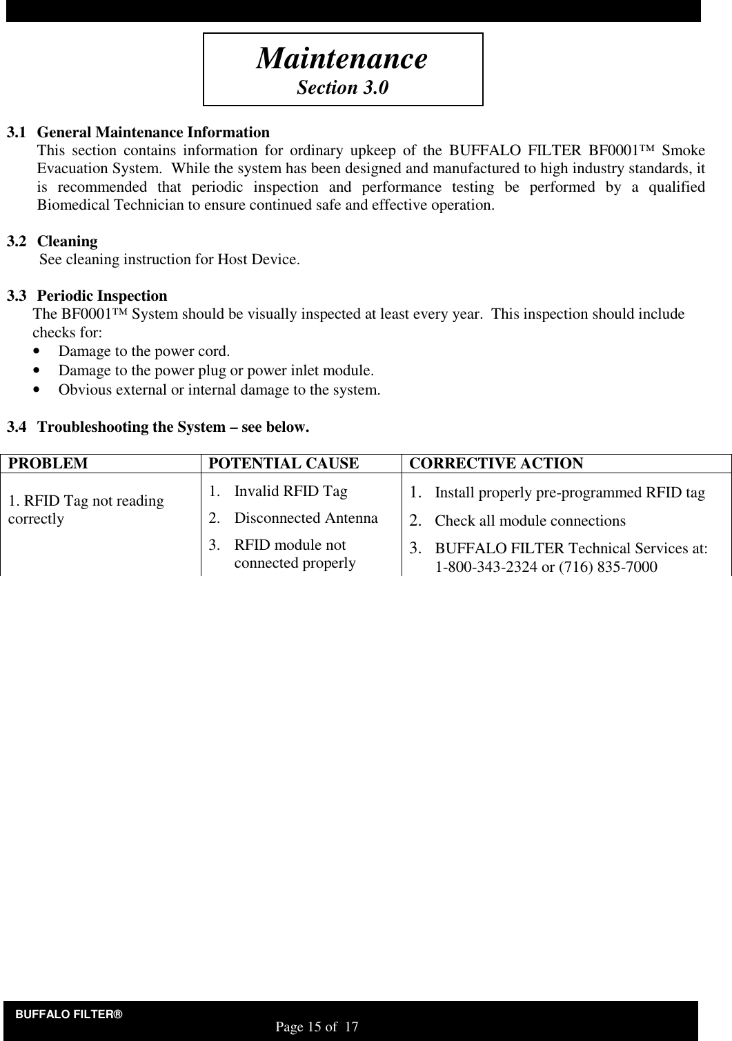 BUFFALO FILTER&reg;                                                                   Page 15 of  17      3.1 General Maintenance Information This  section  contains  information  for  ordinary  upkeep  of  the  BUFFALO  FILTER  BF0001&trade;  Smoke Evacuation System.  While the system has been designed and manufactured to high industry standards, it is  recommended  that  periodic  inspection  and  performance  testing  be  performed  by  a  qualified Biomedical Technician to ensure continued safe and effective operation.  3.2 Cleaning See cleaning instruction for Host Device.   3.3 Periodic Inspection The BF0001&trade; System should be visually inspected at least every year.  This inspection should include checks for: &bull; Damage to the power cord. &bull; Damage to the power plug or power inlet module.  &bull; Obvious external or internal damage to the system.  3.4 Troubleshooting the System &ndash; see below.  PROBLEM  POTENTIAL CAUSE  CORRECTIVE ACTION  1. RFID Tag not reading correctly 1. Invalid RFID Tag 2. Disconnected Antenna 3. RFID module not connected properly 1. Install properly pre-programmed RFID tag 2. Check all module connections 3. BUFFALO FILTER Technical Services at: 1-800-343-2324 or (716) 835-7000   Maintenance Section 3.0 