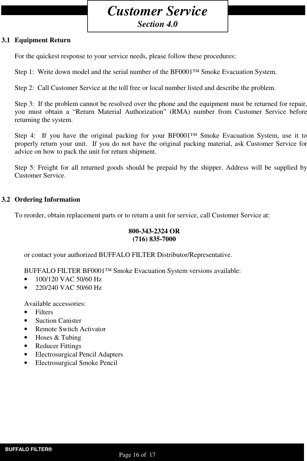 BUFFALO FILTER&reg;                                                                   Page 16 of  17     3.1 Equipment Return  For the quickest response to your service needs, please follow these procedures:  Step 1:  Write down model and the serial number of the BF0001&trade; Smoke Evacuation System.  Step 2:  Call Customer Service at the toll free or local number listed and describe the problem.  Step 3:  If the problem cannot be resolved over the phone and the equipment must be returned for repair, you  must  obtain  a  &ldquo;Return  Material  Authorization&rdquo;  (RMA)  number  from  Customer  Service  before returning the system.  Step  4:    If  you  have  the  original  packing  for  your  BF0001&trade;  Smoke  Evacuation  System,  use  it  to properly return your unit.  If you do not have the original packing material, ask Customer Service for advice on how to pack the unit for return shipment.  Step 5: Freight for all returned goods should be  prepaid by the  shipper.  Address will  be  supplied by Customer Service.     3.2 Ordering Information  To reorder, obtain replacement parts or to return a unit for service, call Customer Service at:  800-343-2324 OR (716) 835-7000  or contact your authorized BUFFALO FILTER Distributor/Representative.  BUFFALO FILTER BF0001&trade; Smoke Evacuation System versions available: &bull; 100/120 VAC 50/60 Hz &bull; 220/240 VAC 50/60 Hz  Available accessories: &bull; Filters  &bull; Suction Canister &bull; Remote Switch Activator &bull; Hoses &amp; Tubing &bull; Reducer Fittings &bull; Electrosurgical Pencil Adapters  &bull; Electrosurgical Smoke Pencil    Customer Service Section 4.0 