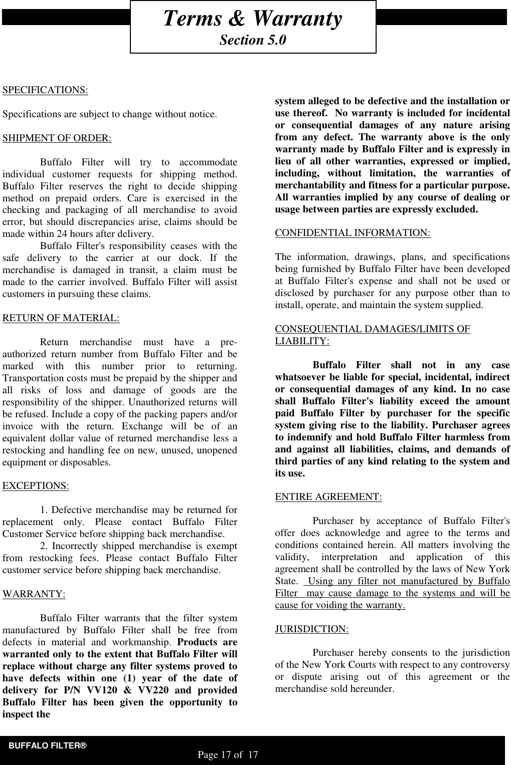 BUFFALO FILTER&reg;                                                                   Page 17 of  17    SPECIFICATIONS:  Specifications are subject to change without notice.  SHIPMENT OF ORDER:    Buffalo  Filter  will  try  to  accommodate individual  customer  requests  for  shipping  method. Buffalo  Filter  reserves  the  right  to  decide  shipping method  on  prepaid  orders.  Care  is  exercised  in  the checking  and  packaging  of  all  merchandise  to  avoid error, but should discrepancies arise, claims should be made within 24 hours after delivery.   Buffalo  Filter's  responsibility  ceases  with  the safe  delivery  to  the  carrier  at  our  dock.  If  the merchandise  is  damaged  in  transit,  a  claim  must  be made to  the carrier involved.  Buffalo  Filter will assist customers in pursuing these claims.  RETURN OF MATERIAL:    Return  merchandise  must  have  a  pre-authorized  return  number  from  Buffalo  Filter  and  be marked  with  this  number  prior  to  returning. Transportation costs must be prepaid by the shipper and all  risks  of  loss  and  damage  of  goods  are  the responsibility of the shipper. Unauthorized returns will be refused. Include a copy of the packing papers and/or invoice  with  the  return.  Exchange  will  be  of  an equivalent dollar value of returned  merchandise less a  restocking and handling fee on new, unused, unopened equipment or disposables.  EXCEPTIONS:    1. Defective merchandise may be returned for replacement  only.  Please  contact  Buffalo  Filter Customer Service before shipping back merchandise.   2.  Incorrectly shipped  merchandise  is exempt from  restocking  fees.  Please  contact  Buffalo  Filter customer service before shipping back merchandise.  WARRANTY:    Buffalo  Filter  warrants  that  the  filter  system manufactured  by  Buffalo  Filter  shall  be  free  from defects  in  material  and  workmanship.  Products  are warranted only to the extent that Buffalo Filter will replace without charge any filter systems proved to have  defects  within  one  (1)  year  of  the  date  of delivery  for  P/N  VV120  &amp;  VV220  and  provided Buffalo  Filter  has  been  given  the  opportunity  to inspect the       system alleged to be defective and the installation or use thereof.  No warranty is included for incidental or  consequential  damages  of  any  nature  arising from  any  defect.  The  warranty  above  is  the  only warranty made by Buffalo Filter and is expressly in lieu  of  all  other  warranties,  expressed  or  implied, including,  without  limitation,  the  warranties  of merchantability and fitness for a particular purpose. All warranties implied by any course of dealing or usage between parties are expressly excluded.   CONFIDENTIAL INFORMATION:  The  information,  drawings,  plans,  and  specifications being furnished by Buffalo Filter have been developed at  Buffalo  Filter's  expense  and  shall  not  be  used  or disclosed  by  purchaser  for  any  purpose  other  than  to install, operate, and maintain the system supplied.  CONSEQUENTIAL DAMAGES/LIMITS OF LIABILITY:    Buffalo  Filter  shall  not  in  any  case whatsoever be liable for special, incidental, indirect or  consequential  damages  of  any  kind.  In  no  case shall  Buffalo  Filter's  liability  exceed  the  amount paid  Buffalo  Filter  by  purchaser  for  the  specific system giving rise to the liability. Purchaser agrees to indemnify and hold Buffalo Filter harmless from and  against  all  liabilities,  claims,  and  demands  of third parties of any kind relating to the system and its use.  ENTIRE AGREEMENT:    Purchaser  by  acceptance  of  Buffalo  Filter's offer  does  acknowledge  and  agree  to  the  terms  and conditions  contained  herein.  All  matters  involving  the validity,  interpretation  and  application  of  this agreement shall be controlled by the laws of New York State.    Using  any  filter  not  manufactured  by  Buffalo Filter    may  cause  damage  to  the  systems  and  will  be cause for voiding the warranty.  JURISDICTION:    Purchaser  hereby  consents  to  the  jurisdiction of the New York Courts with respect to any controversy or  dispute  arising  out  of  this  agreement  or  the merchandise sold hereunder.    Terms &amp; Warranty Section 5.0 