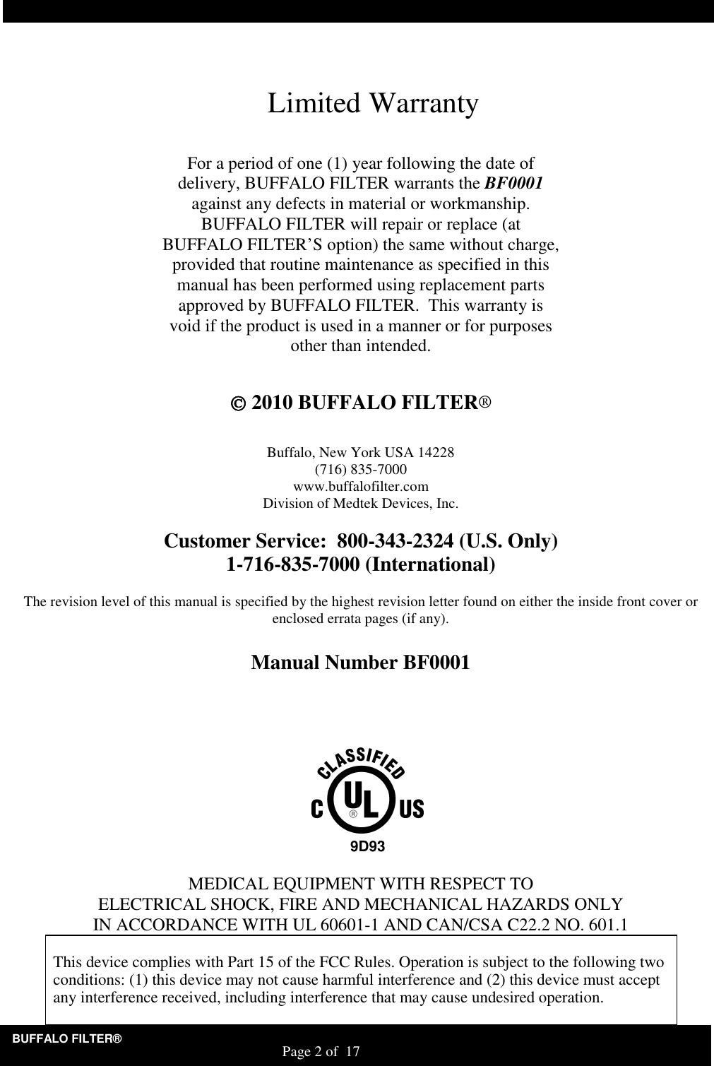 BUFFALO FILTER&reg;                                                                   Page 2 of  17    Limited Warranty  For a period of one (1) year following the date of delivery, BUFFALO FILTER warrants the BF0001 against any defects in material or workmanship. BUFFALO FILTER will repair or replace (at BUFFALO FILTER&rsquo;S option) the same without charge, provided that routine maintenance as specified in this manual has been performed using replacement parts approved by BUFFALO FILTER.  This warranty is void if the product is used in a manner or for purposes other than intended.    2010 BUFFALO FILTER&reg;   Buffalo, New York USA 14228 (716) 835-7000 www.buffalofilter.com Division of Medtek Devices, Inc.  Customer Service:  800-343-2324 (U.S. Only) 1-716-835-7000 (International)  The revision level of this manual is specified by the highest revision letter found on either the inside front cover or enclosed errata pages (if any).  Manual Number BF0001           MEDICAL EQUIPMENT WITH RESPECT TO ELECTRICAL SHOCK, FIRE AND MECHANICAL HAZARDS ONLY IN ACCORDANCE WITH UL 60601-1 AND CAN/CSA C22.2 NO. 601.1  This device complies with Part 15 of the FCC Rules. Operation is subject to the following two conditions: (1) this device may not cause harmful interference and (2) this device must accept any interference received, including interference that may cause undesired operation.  9D93 