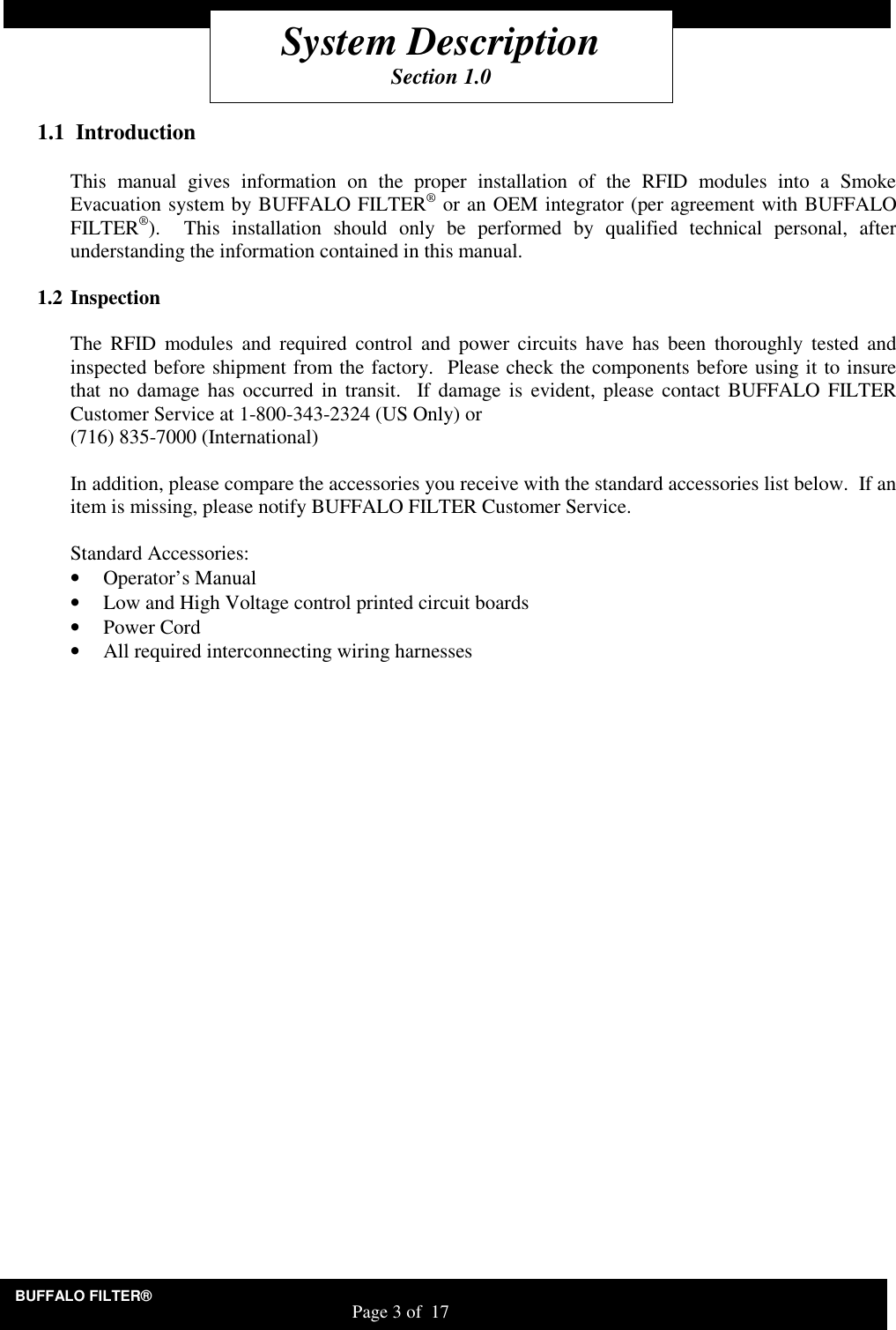 BUFFALO FILTER&reg;                                                                   Page 3 of  17    1.1  Introduction  This  manual  gives  information  on  the  proper  installation  of  the  RFID  modules  into  a  Smoke Evacuation system by BUFFALO FILTER&reg; or an OEM integrator (per agreement with BUFFALO FILTER&reg;).    This  installation  should  only  be  performed  by  qualified  technical  personal,  after understanding the information contained in this manual.    1.2 Inspection  The  RFID  modules  and  required  control  and  power  circuits have  has  been  thoroughly  tested  and inspected before shipment from the factory.  Please check the components before using it to insure that  no damage has occurred in  transit.  If damage is evident, please  contact BUFFALO FILTER Customer Service at 1-800-343-2324 (US Only) or  (716) 835-7000 (International)  In addition, please compare the accessories you receive with the standard accessories list below.  If an item is missing, please notify BUFFALO FILTER Customer Service.  Standard Accessories: &bull; Operator&rsquo;s Manual &bull; Low and High Voltage control printed circuit boards &bull; Power Cord &bull; All required interconnecting wiring harnesses System Description Section 1.0 