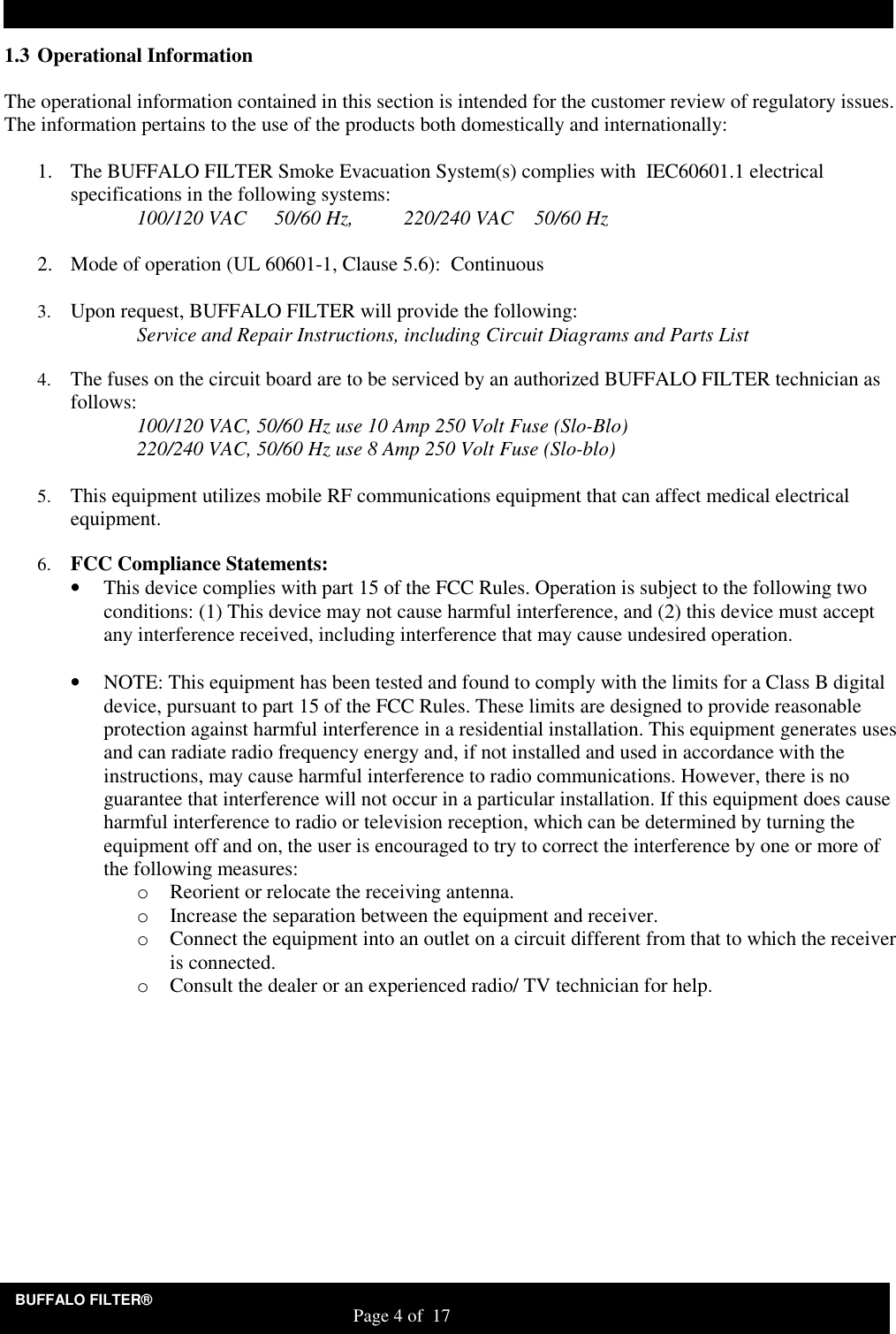 BUFFALO FILTER&reg;                                                                   Page 4 of  17 1.3 Operational Information  The operational information contained in this section is intended for the customer review of regulatory issues.  The information pertains to the use of the products both domestically and internationally:  1. The BUFFALO FILTER Smoke Evacuation System(s) complies with  IEC60601.1 electrical specifications in the following systems:     100/120 VAC   50/60 Hz,          220/240 VAC   50/60 Hz  2. Mode of operation (UL 60601-1, Clause 5.6):  Continuous  3. Upon request, BUFFALO FILTER will provide the following:  Service and Repair Instructions, including Circuit Diagrams and Parts List  4. The fuses on the circuit board are to be serviced by an authorized BUFFALO FILTER technician as follows:   100/120 VAC, 50/60 Hz use 10 Amp 250 Volt Fuse (Slo-Blo)      220/240 VAC, 50/60 Hz use 8 Amp 250 Volt Fuse (Slo-blo)  5. This equipment utilizes mobile RF communications equipment that can affect medical electrical equipment.   6. FCC Compliance Statements: &bull; This device complies with part 15 of the FCC Rules. Operation is subject to the following two conditions: (1) This device may not cause harmful interference, and (2) this device must accept any interference received, including interference that may cause undesired operation.  &bull; NOTE: This equipment has been tested and found to comply with the limits for a Class B digital device, pursuant to part 15 of the FCC Rules. These limits are designed to provide reasonable protection against harmful interference in a residential installation. This equipment generates uses and can radiate radio frequency energy and, if not installed and used in accordance with the instructions, may cause harmful interference to radio communications. However, there is no guarantee that interference will not occur in a particular installation. If this equipment does cause harmful interference to radio or television reception, which can be determined by turning the equipment off and on, the user is encouraged to try to correct the interference by one or more of the following measures: o Reorient or relocate the receiving antenna. o Increase the separation between the equipment and receiver. o Connect the equipment into an outlet on a circuit different from that to which the receiver is connected. o Consult the dealer or an experienced radio/ TV technician for help.  