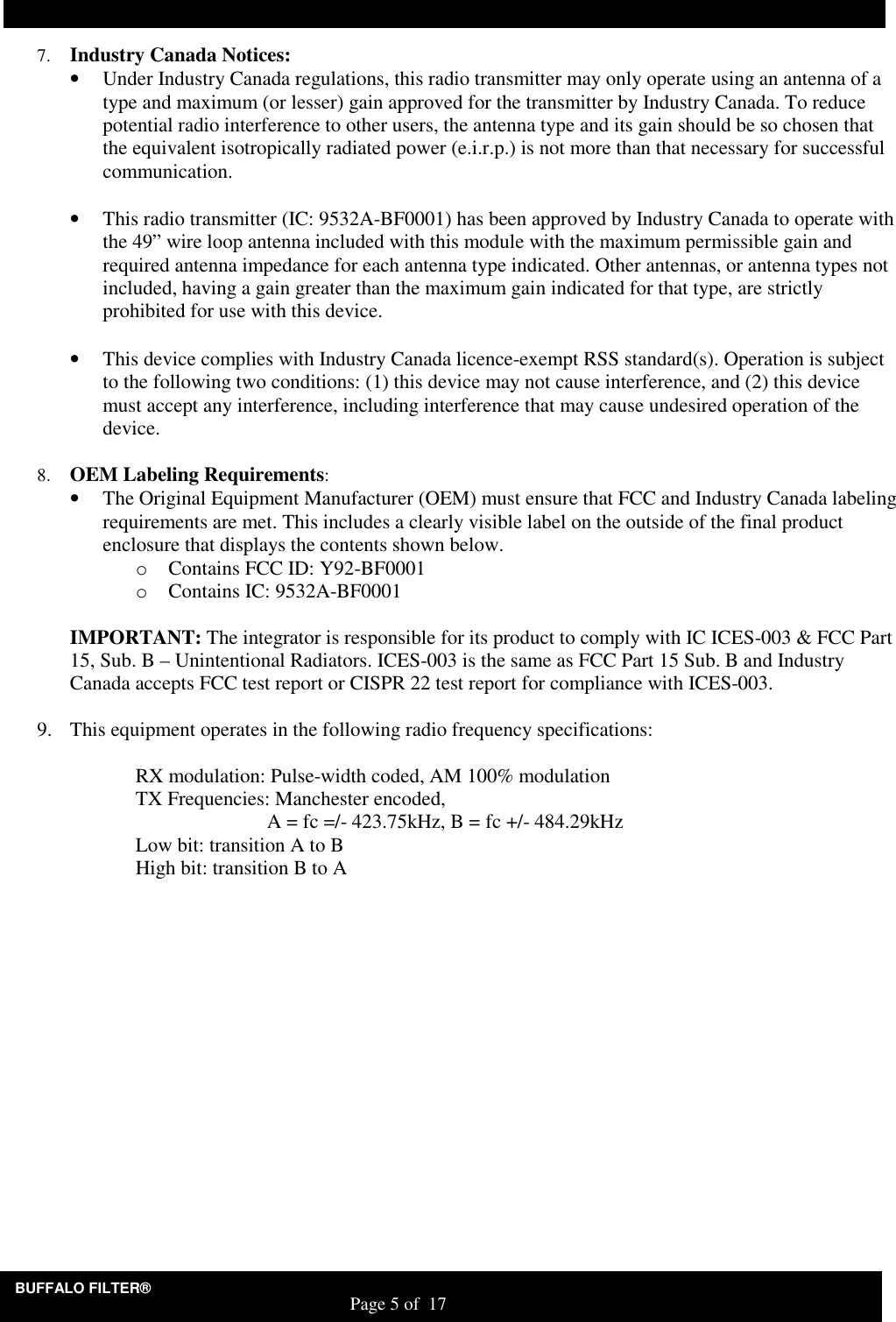 BUFFALO FILTER&reg;                                                                   Page 5 of  17 7. Industry Canada Notices: &bull; Under Industry Canada regulations, this radio transmitter may only operate using an antenna of a type and maximum (or lesser) gain approved for the transmitter by Industry Canada. To reduce potential radio interference to other users, the antenna type and its gain should be so chosen that the equivalent isotropically radiated power (e.i.r.p.) is not more than that necessary for successful communication.  &bull; This radio transmitter (IC: 9532A-BF0001) has been approved by Industry Canada to operate with the 49&rdquo; wire loop antenna included with this module with the maximum permissible gain and required antenna impedance for each antenna type indicated. Other antennas, or antenna types not included, having a gain greater than the maximum gain indicated for that type, are strictly prohibited for use with this device.  &bull; This device complies with Industry Canada licence-exempt RSS standard(s). Operation is subject to the following two conditions: (1) this device may not cause interference, and (2) this device must accept any interference, including interference that may cause undesired operation of the device.  8. OEM Labeling Requirements: &bull; The Original Equipment Manufacturer (OEM) must ensure that FCC and Industry Canada labeling requirements are met. This includes a clearly visible label on the outside of the final product enclosure that displays the contents shown below. o Contains FCC ID: Y92-BF0001 o Contains IC: 9532A-BF0001  IMPORTANT: The integrator is responsible for its product to comply with IC ICES-003 &amp; FCC Part 15, Sub. B &ndash; Unintentional Radiators. ICES-003 is the same as FCC Part 15 Sub. B and Industry Canada accepts FCC test report or CISPR 22 test report for compliance with ICES-003.  9. This equipment operates in the following radio frequency specifications:    RX modulation: Pulse-width coded, AM 100% modulation   TX Frequencies: Manchester encoded,        A = fc =/- 423.75kHz, B = fc +/- 484.29kHz   Low bit: transition A to B   High bit: transition B to A  