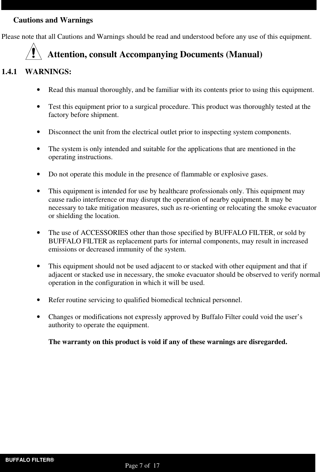 BUFFALO FILTER&reg;                                                                   Page 7 of  17 Cautions and Warnings  Please note that all Cautions and Warnings should be read and understood before any use of this equipment.   Attention, consult Accompanying Documents (Manual)         1.4.1 WARNINGS:  &bull; Read this manual thoroughly, and be familiar with its contents prior to using this equipment.   &bull; Test this equipment prior to a surgical procedure. This product was thoroughly tested at the factory before shipment.   &bull; Disconnect the unit from the electrical outlet prior to inspecting system components.   &bull; The system is only intended and suitable for the applications that are mentioned in the operating instructions.   &bull; Do not operate this module in the presence of flammable or explosive gases.   &bull; This equipment is intended for use by healthcare professionals only. This equipment may cause radio interference or may disrupt the operation of nearby equipment. It may be necessary to take mitigation measures, such as re-orienting or relocating the smoke evacuator or shielding the location.   &bull; The use of ACCESSORIES other than those specified by BUFFALO FILTER, or sold by BUFFALO FILTER as replacement parts for internal components, may result in increased emissions or decreased immunity of the system.   &bull; This equipment should not be used adjacent to or stacked with other equipment and that if adjacent or stacked use in necessary, the smoke evacuator should be observed to verify normal operation in the configuration in which it will be used.   &bull; Refer routine servicing to qualified biomedical technical personnel.   &bull; Changes or modifications not expressly approved by Buffalo Filter could void the user&rsquo;s authority to operate the equipment.   The warranty on this product is void if any of these warnings are disregarded.     