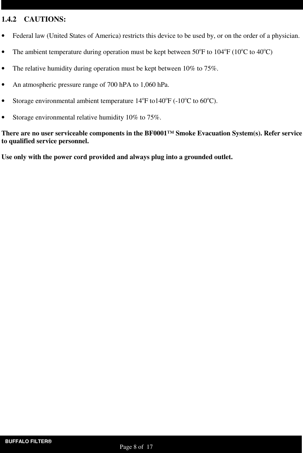 BUFFALO FILTER&reg;                                                                   Page 8 of  17 1.4.2 CAUTIONS:  &bull; Federal law (United States of America) restricts this device to be used by, or on the order of a physician.     &bull; The ambient temperature during operation must be kept between 50oF to 104oF (10oC to 40oC)  &bull; The relative humidity during operation must be kept between 10% to 75%.   &bull; An atmospheric pressure range of 700 hPA to 1,060 hPa.  &bull; Storage environmental ambient temperature 14oF to140oF (-10oC to 60oC).  &bull; Storage environmental relative humidity 10% to 75%.     There are no user serviceable components in the BF0001&trade; Smoke Evacuation System(s). Refer service to qualified service personnel.  Use only with the power cord provided and always plug into a grounded outlet.    