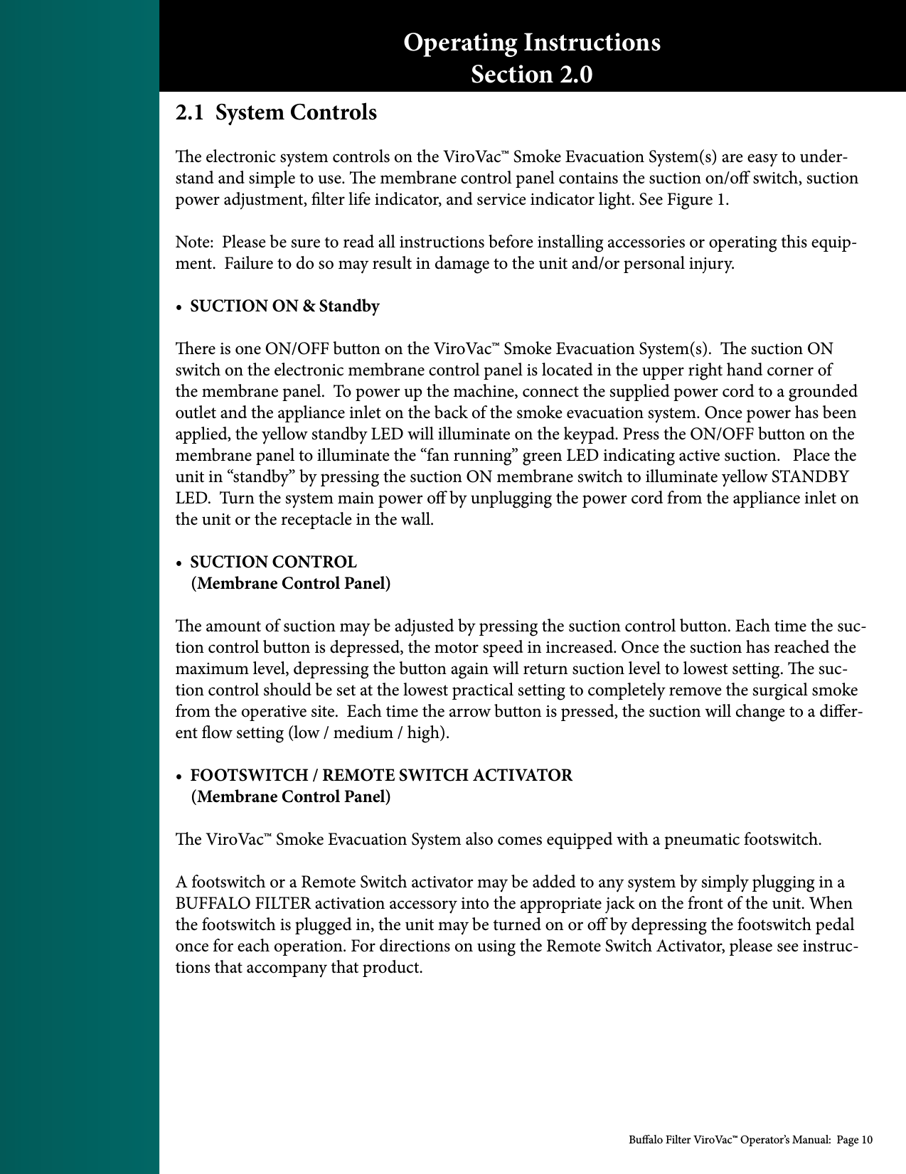 Bualo Filter ViroVac&trade; Operator&rsquo;s Manual:  Page 102.1  System Controlse electronic system controls on the ViroVac&trade; Smoke Evacuation System(s) are easy to under-stand and simple to use. e membrane control panel contains the suction on/o switch, suction power adjustment, lter life indicator, and service indicator light. See Figure 1.Note:  Please be sure to read all instructions before installing accessories or operating this equip-ment.  Failure to do so may result in damage to the unit and/or personal injury.&bull;  SUCTION ON &amp; Standbyere is one ON/OFF button on the ViroVac&trade; Smoke Evacuation System(s).  e suction ON switch on the electronic membrane control panel is located in the upper right hand corner of the membrane panel.  To power up the machine, connect the supplied power cord to a grounded outlet and the appliance inlet on the back of the smoke evacuation system. Once power has been applied, the yellow standby LED will illuminate on the keypad. Press the ON/OFF button on the membrane panel to illuminate the &ldquo;fan running&rdquo; green LED indicating active suction.   Place the unit in &ldquo;standby&rdquo; by pressing the suction ON membrane switch to illuminate yellow STANDBY LED.  Turn the system main power o by unplugging the power cord from the appliance inlet on the unit or the receptacle in the wall. &bull;  SUCTION CONTROL     (Membrane Control Panel)e amount of suction may be adjusted by pressing the suction control button. Each time the suc-tion control button is depressed, the motor speed in increased. Once the suction has reached the maximum level, depressing the button again will return suction level to lowest setting. e suc-tion control should be set at the lowest practical setting to completely remove the surgical smoke from the operative site.  Each time the arrow button is pressed, the suction will change to a dier-ent ow setting (low / medium / high). &bull;  FOOTSWITCH / REMOTE SWITCH ACTIVATOR    (Membrane Control Panel)e ViroVac&trade; Smoke Evacuation System also comes equipped with a pneumatic footswitch.A footswitch or a Remote Switch activator may be added to any system by simply plugging in a BUFFALO FILTER activation accessory into the appropriate jack on the front of the unit. When the footswitch is plugged in, the unit may be turned on or o by depressing the footswitch pedal once for each operation. For directions on using the Remote Switch Activator, please see instruc-tions that accompany that product. Operating InstructionsSection 2.0
