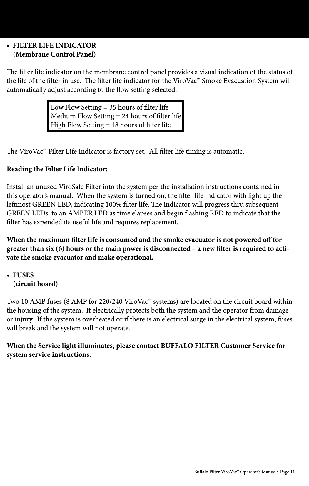 Bualo Filter ViroVac&trade; Operator&rsquo;s Manual:  Page 11&bull;  FILTER LIFE INDICATOR     (Membrane Control Panel)e lter life indicator on the membrane control panel provides a visual indication of the status of the life of the lter in use.  e lter life indicator for the ViroVac&trade; Smoke Evacuation System will automatically adjust according to the ow setting selected.     Low Flow Setting = 35 hours of lter life    Medium Flow Setting = 24 hours of lter life    High Flow Setting = 18 hours of lter life e ViroVac&trade; Filter Life Indicator is factory set.  All lter life timing is automatic.Reading the Filter Life Indicator:Install an unused ViroSafe Filter into the system per the installation instructions contained in this operator&rsquo;s manual.  When the system is turned on, the lter life indicator with light up the lemost GREEN LED, indicating 100% lter life. e indicator will progress thru subsequent GREEN LEDs, to an AMBER LED as time elapses and begin ashing RED to indicate that the lter has expended its useful life and requires replacement.When the maximum lter life is consumed and the smoke evacuator is not powered o for greater than six (6) hours or the main power is disconnected &ndash; a new lter is required to acti-vate the smoke evacuator and make operational.&bull;  FUSES    (circuit board)Two 10 AMP fuses (8 AMP for 220/240 ViroVac&trade; systems) are located on the circuit board within the housing of the system.  It electrically protects both the system and the operator from damage or injury.  If the system is overheated or if there is an electrical surge in the electrical system, fuses will break and the system will not operate.  When the Service light illuminates, please contact BUFFALO FILTER Customer Service for system service instructions.