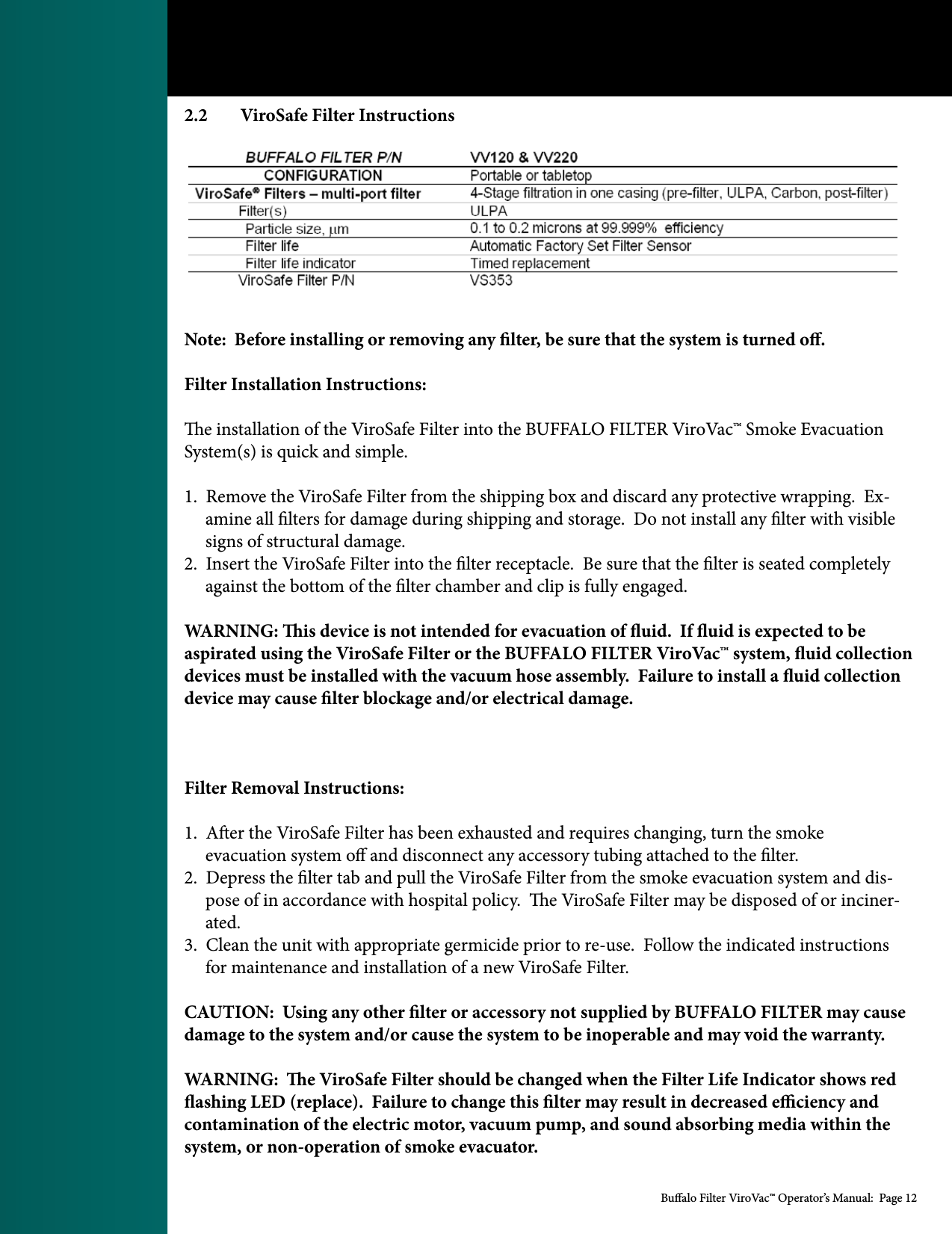 Bualo Filter ViroVac&trade; Operator&rsquo;s Manual:  Page 122.2  ViroSafe Filter InstructionsNote:  Before installing or removing any lter, be sure that the system is turned o.Filter Installation Instructions:e installation of the ViroSafe Filter into the BUFFALO FILTER ViroVac&trade; Smoke Evacuation System(s) is quick and simple.1.  Remove the ViroSafe Filter from the shipping box and discard any protective wrapping.  Ex-      amine all lters for damage during shipping and storage.  Do not install any lter with visible      signs of structural damage.2.  Insert the ViroSafe Filter into the lter receptacle.  Be sure that the lter is seated completely      against the bottom of the lter chamber and clip is fully engaged. WARNING: is device is not intended for evacuation of uid.  If uid is expected to be aspirated using the ViroSafe Filter or the BUFFALO FILTER ViroVac&trade; system, uid collection devices must be installed with the vacuum hose assembly.  Failure to install a uid collection device may cause lter blockage and/or electrical damage.  Filter Removal Instructions:1.  Aer the ViroSafe Filter has been exhausted and requires changing, turn the smoke      evacuation system o and disconnect any accessory tubing attached to the lter.2.  Depress the lter tab and pull the ViroSafe Filter from the smoke evacuation system and dis-     pose of in accordance with hospital policy.  e ViroSafe Filter may be disposed of or inciner-     ated.3.  Clean the unit with appropriate germicide prior to re-use.  Follow the indicated instructions        for maintenance and installation of a new ViroSafe Filter.CAUTION:  Using any other lter or accessory not supplied by BUFFALO FILTER may cause damage to the system and/or cause the system to be inoperable and may void the warranty.WARNING:  e ViroSafe Filter should be changed when the Filter Life Indicator shows red ashing LED (replace).  Failure to change this lter may result in decreased eciency and contamination of the electric motor, vacuum pump, and sound absorbing media within the system, or non-operation of smoke evacuator.