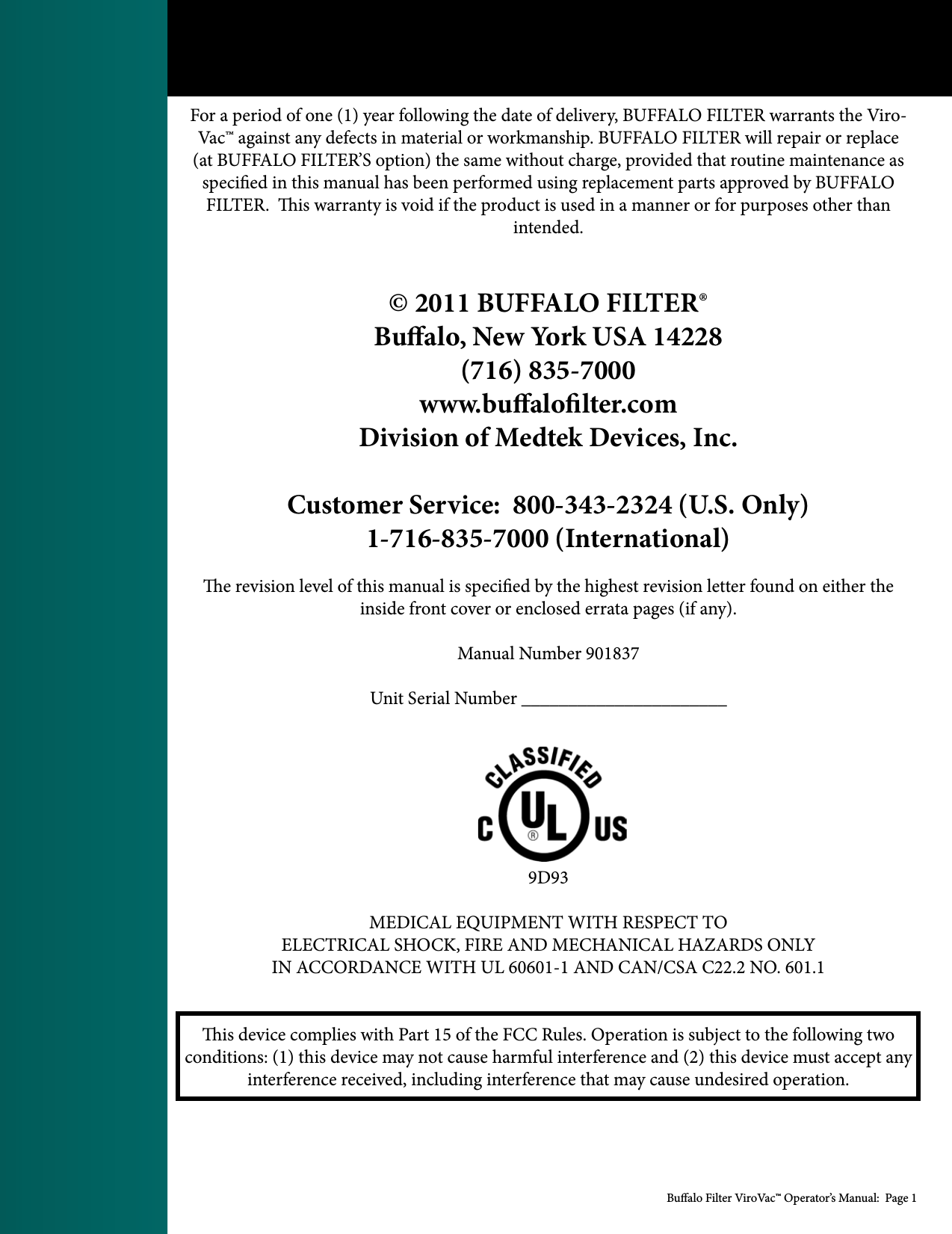 Bualo Filter ViroVac&trade; Operator&rsquo;s Manual:  Page 1For a period of one (1) year following the date of delivery, BUFFALO FILTER warrants the Viro-Vac&trade; against any defects in material or workmanship. BUFFALO FILTER will repair or replace (at BUFFALO FILTER&rsquo;S option) the same without charge, provided that routine maintenance as specied in this manual has been performed using replacement parts approved by BUFFALO FILTER.  is warranty is void if the product is used in a manner or for purposes other than intended.&copy; 2011 BUFFALO FILTER&reg; Bualo, New York USA 14228(716) 835-7000www.bualolter.comDivision of Medtek Devices, Inc.Customer Service:  800-343-2324 (U.S. Only)1-716-835-7000 (International)e revision level of this manual is specied by the highest revision letter found on either the inside front cover or enclosed errata pages (if any).Manual Number 901837Unit Serial Number ______________________9D93MEDICAL EQUIPMENT WITH RESPECT TOELECTRICAL SHOCK, FIRE AND MECHANICAL HAZARDS ONLYIN ACCORDANCE WITH UL 60601-1 AND CAN/CSA C22.2 NO. 601.1is device complies with Part 15 of the FCC Rules. Operation is subject to the following two conditions: (1) this device may not cause harmful interference and (2) this device must accept any interference received, including interference that may cause undesired operation.