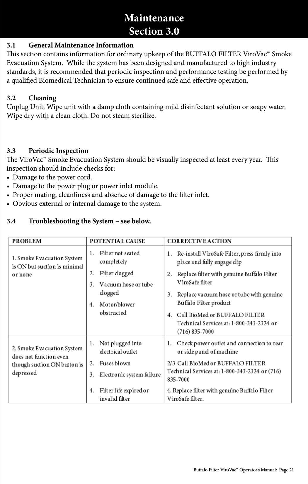 Bualo Filter ViroVac&trade; Operator&rsquo;s Manual:  Page 213.1  General Maintenance Informationis section contains information for ordinary upkeep of the BUFFALO FILTER ViroVac&trade; Smoke Evacuation System.  While the system has been designed and manufactured to high industry standards, it is recommended that periodic inspection and performance testing be performed by a qualied Biomedical Technician to ensure continued safe and eective operation.3.2 CleaningUnplug Unit. Wipe unit with a damp cloth containing mild disinfectant solution or soapy water. Wipe dry with a clean cloth. Do not steam sterilize. 3.3  Periodic Inspectione ViroVac&trade; Smoke Evacuation System should be visually inspected at least every year.  is inspection should include checks for:&bull;  Damage to the power cord.&bull;  Damage to the power plug or power inlet module. &bull;  Proper mating, cleanliness and absence of damage to the lter inlet.&bull;  Obvious external or internal damage to the system.3.4  Troubleshooting the System &ndash; see below.MaintenanceSection 3.0