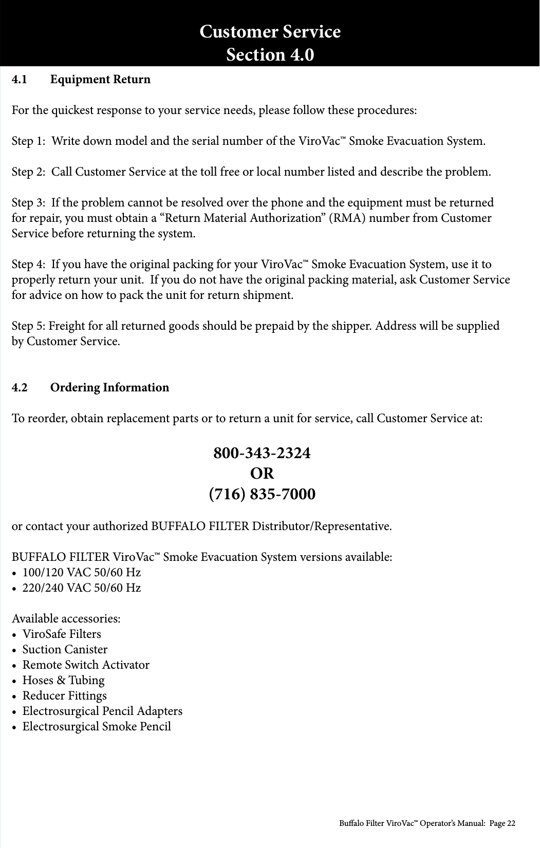 Bualo Filter ViroVac&trade; Operator&rsquo;s Manual:  Page 224.1  Equipment ReturnFor the quickest response to your service needs, please follow these procedures:Step 1:  Write down model and the serial number of the ViroVac&trade; Smoke Evacuation System.Step 2:  Call Customer Service at the toll free or local number listed and describe the problem.Step 3:  If the problem cannot be resolved over the phone and the equipment must be returned for repair, you must obtain a &ldquo;Return Material Authorization&rdquo; (RMA) number from Customer Service before returning the system.Step 4:  If you have the original packing for your ViroVac&trade; Smoke Evacuation System, use it to properly return your unit.  If you do not have the original packing material, ask Customer Service for advice on how to pack the unit for return shipment.Step 5: Freight for all returned goods should be prepaid by the shipper. Address will be supplied by Customer Service. 4.2  Ordering InformationTo reorder, obtain replacement parts or to return a unit for service, call Customer Service at:800-343-2324OR(716) 835-7000or contact your authorized BUFFALO FILTER Distributor/Representative.BUFFALO FILTER ViroVac&trade; Smoke Evacuation System versions available:&bull;  100/120 VAC 50/60 Hz&bull;  220/240 VAC 50/60 HzAvailable accessories:&bull;  ViroSafe Filters &bull;  Suction Canister&bull;  Remote Switch Activator&bull;  Hoses &amp; Tubing&bull;  Reducer Fittings&bull;  Electrosurgical Pencil Adapters &bull;  Electrosurgical Smoke Pencil Customer ServiceSection 4.0