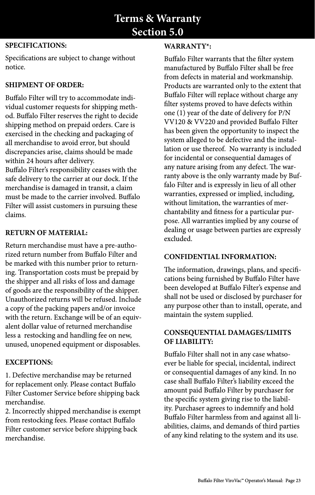 Bualo Filter ViroVac&trade; Operator&rsquo;s Manual:  Page 23Terms &amp; WarrantySection 5.0WARRANTY*:Bualo Filter warrants that the lter system manufactured by Bualo Filter shall be free from defects in material and workmanship. Products are warranted only to the extent that Bualo Filter will replace without charge any lter systems proved to have defects within one (1) year of the date of delivery for P/N VV120 &amp; VV220 and provided Bualo Filter has been given the opportunity to inspect the system alleged to be defective and the instal-lation or use thereof.  No warranty is included for incidental or consequential damages of any nature arising from any defect. e war-ranty above is the only warranty made by Buf-falo Filter and is expressly in lieu of all other warranties, expressed or implied, including, without limitation, the warranties of mer-chantability and tness for a particular pur-pose. All warranties implied by any course of dealing or usage between parties are expressly excluded. CONFIDENTIAL INFORMATION:e information, drawings, plans, and speci-cations being furnished by Bualo Filter have been developed at Bualo Filter&rsquo;s expense and shall not be used or disclosed by purchaser for any purpose other than to install, operate, and maintain the system supplied.CONSEQUENTIAL DAMAGES/LIMITS OF LIABILITY:Bualo Filter shall not in any case whatso-ever be liable for special, incidental, indirect or consequential damages of any kind. In no case shall Bualo Filter&rsquo;s liability exceed the amount paid Bualo Filter by purchaser for the specic system giving rise to the liabil-ity. Purchaser agrees to indemnify and hold Bualo Filter harmless from and against all li-abilities, claims, and demands of third parties of any kind relating to the system and its use.SPECIFICATIONS:Specications are subject to change without notice.SHIPMENT OF ORDER:Bualo Filter will try to accommodate indi-vidual customer requests for shipping meth-od. Bualo Filter reserves the right to decide shipping method on prepaid orders. Care is exercised in the checking and packaging of all merchandise to avoid error, but should discrepancies arise, claims should be made within 24 hours aer delivery.Bualo Filter&rsquo;s responsibility ceases with the safe delivery to the carrier at our dock. If the merchandise is damaged in transit, a claim must be made to the carrier involved. Bualo Filter will assist customers in pursuing these claims.RETURN OF MATERIAL:Return merchandise must have a pre-autho-rized return number from Bualo Filter and be marked with this number prior to return-ing. Transportation costs must be prepaid by the shipper and all risks of loss and damage of goods are the responsibility of the shipper. Unauthorized returns will be refused. Include a copy of the packing papers and/or invoice with the return. Exchange will be of an equiv-alent dollar value of returned merchandise less a  restocking and handling fee on new, unused, unopened equipment or disposables.EXCEPTIONS:1. Defective merchandise may be returned for replacement only. Please contact Bualo Filter Customer Service before shipping back merchandise.2. Incorrectly shipped merchandise is exempt from restocking fees. Please contact Bualo Filter customer service before shipping back merchandise.