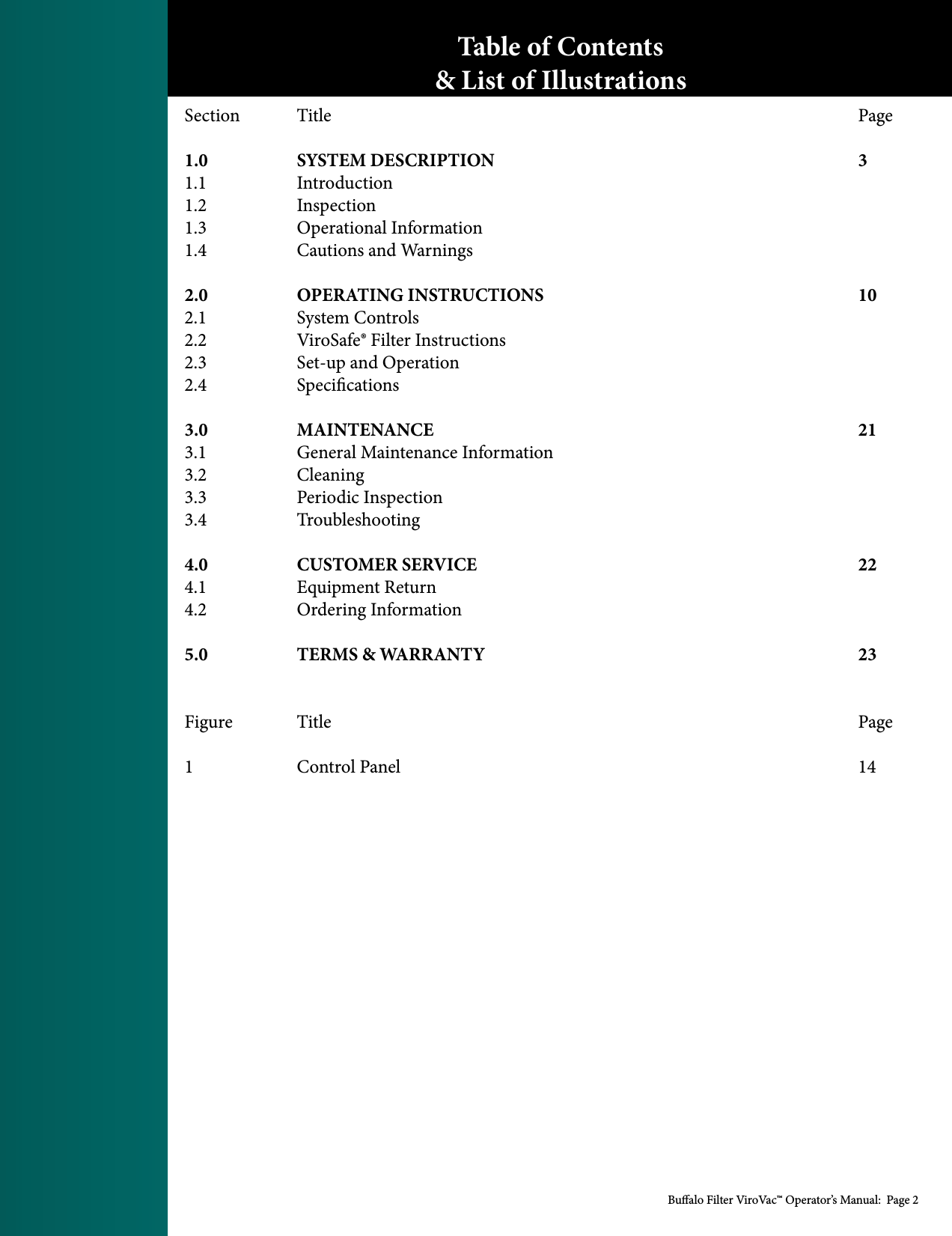 Bualo Filter ViroVac&trade; Operator&rsquo;s Manual:  Page 2Section  Title          Page  1.0  SYSTEM DESCRIPTION        3 1.1   Introduction 1.2   Inspection 1.3    Operational Information 1.4    Cautions and Warnings 2.0  OPERATING INSTRUCTIONS      102.1    System Controls 2.2    ViroSafe&reg; Filter Instructions 2.3    Set-up and Operation 2.4   Specications 3.0  MAINTENANCE        213.1    General Maintenance Information 3.2   Cleaning 3.3    Periodic Inspection 3.4   Troubleshooting 4.0  CUSTOMER SERVICE       224.1    Equipment Return 4.2    Ordering Information 5.0  TERMS &amp; WARRANTY       23    Figure  Title          Page1  Control Panel         14Table of Contents&amp; List of Illustrations