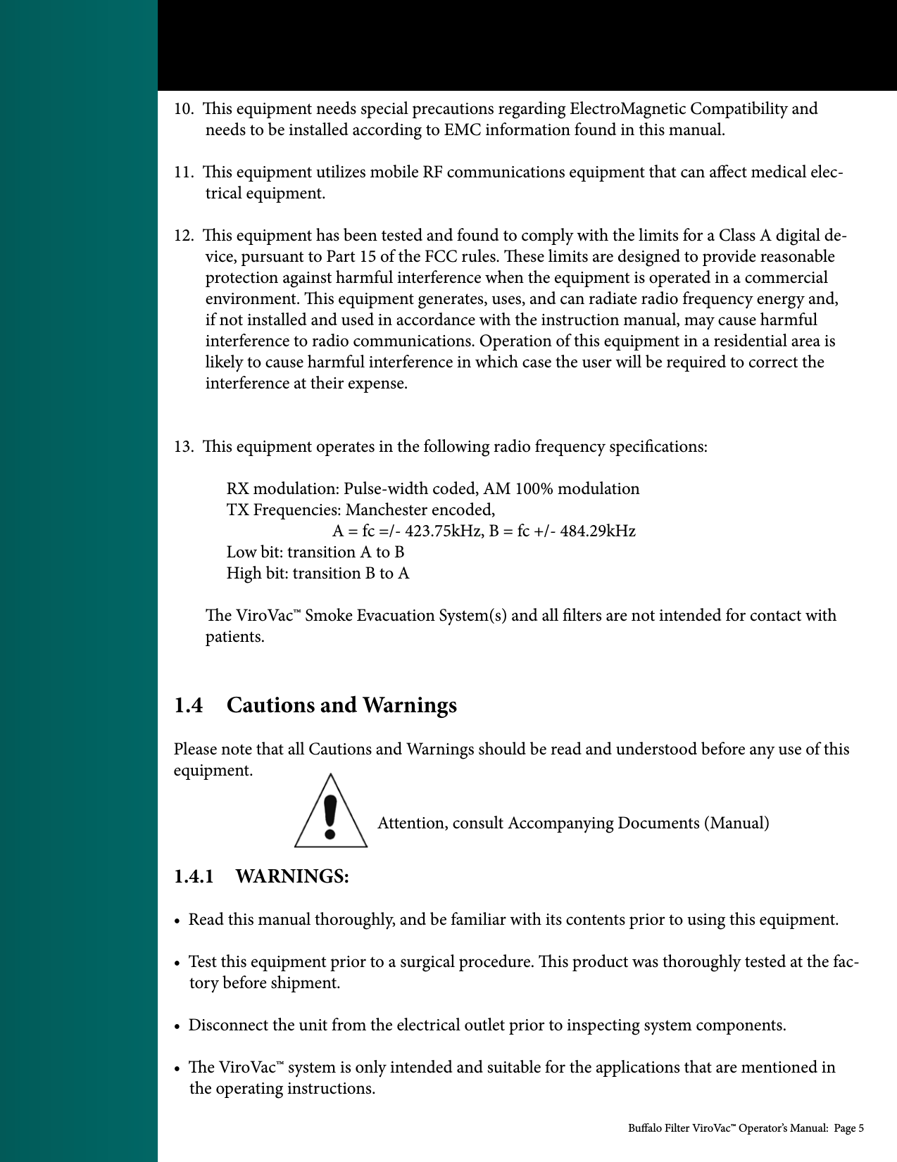 Bualo Filter ViroVac&trade; Operator&rsquo;s Manual:  Page 510.  is equipment needs special precautions regarding ElectroMagnetic Compatibility and          needs to be installed according to EMC information found in this manual. 11.  is equipment utilizes mobile RF communications equipment that can aect medical elec-        trical equipment. 12.  is equipment has been tested and found to comply with the limits for a Class A digital de-        vice, pursuant to Part 15 of the FCC rules. ese limits are designed to provide reasonable         protection against harmful interference when the equipment is operated in a commercial         environment. is equipment generates, uses, and can radiate radio frequency energy and,         if not installed and used in accordance with the instruction manual, may cause harmful         interference to radio communications. Operation of this equipment in a residential area is         likely to cause harmful interference in which case the user will be required to correct the         interference at their expense. 13.  is equipment operates in the following radio frequency specications:  RX modulation: Pulse-width coded, AM 100% modulation  TX Frequencies: Manchester encoded,       A = fc =/- 423.75kHz, B = fc +/- 484.29kHz  Low bit: transition A to B  High bit: transition B to A        e ViroVac&trade; Smoke Evacuation System(s) and all lters are not intended for contact with         patients. 1.4  Cautions and WarningsPlease note that all Cautions and Warnings should be read and understood before any use of this equipment.                                                    Attention, consult Accompanying Documents (Manual)      1.4.1    WARNINGS:&bull;  Read this manual thoroughly, and be familiar with its contents prior to using this equipment. &bull;  Test this equipment prior to a surgical procedure. is product was thoroughly tested at the fac-    tory before shipment. &bull;  Disconnect the unit from the electrical outlet prior to inspecting system components. &bull;  e ViroVac&trade; system is only intended and suitable for the applications that are mentioned in     the operating instructions. 