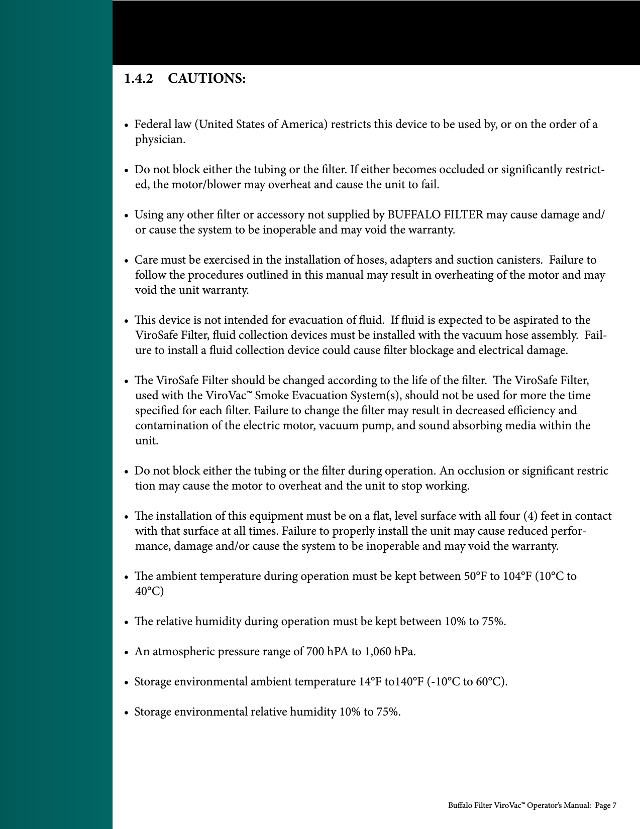 Bualo Filter ViroVac&trade; Operator&rsquo;s Manual:  Page 71.4.2    CAUTIONS:&bull;  Federal law (United States of America) restricts this device to be used by, or on the order of a     physician.  &bull;  Do not block either the tubing or the lter. If either becomes occluded or signicantly restrict-    ed, the motor/blower may overheat and cause the unit to fail.&bull;  Using any other lter or accessory not supplied by BUFFALO FILTER may cause damage and/    or cause the system to be inoperable and may void the warranty.&bull;  Care must be exercised in the installation of hoses, adapters and suction canisters.  Failure to     follow the procedures outlined in this manual may result in overheating of the motor and may     void the unit warranty.&bull;  is device is not intended for evacuation of uid.  If uid is expected to be aspirated to the     ViroSafe Filter, uid collection devices must be installed with the vacuum hose assembly.  Fail-    ure to install a uid collection device could cause lter blockage and electrical damage. &bull;  e ViroSafe Filter should be changed according to the life of the lter.  e ViroSafe Filter,     used with the ViroVac&trade; Smoke Evacuation System(s), should not be used for more the time         specied for each lter. Failure to change the lter may result in decreased eciency and    contamination of the electric motor, vacuum pump, and sound absorbing media within the        unit.&bull;  Do not block either the tubing or the lter during operation. An occlusion or signicant restric    tion may cause the motor to overheat and the unit to stop working. &bull;  e installation of this equipment must be on a at, level surface with all four (4) feet in contact     with that surface at all times. Failure to properly install the unit may cause reduced perfor-    mance, damage and/or cause the system to be inoperable and may void the warranty. &bull;  e ambient temperature during operation must be kept between 50&deg;F to 104&deg;F (10&deg;C to     40&deg;C)&bull;  e relative humidity during operation must be kept between 10% to 75%. &bull;  An atmospheric pressure range of 700 hPA to 1,060 hPa.&bull;  Storage environmental ambient temperature 14&deg;F to140&deg;F (-10&deg;C to 60&deg;C).&bull;  Storage environmental relative humidity 10% to 75%.   