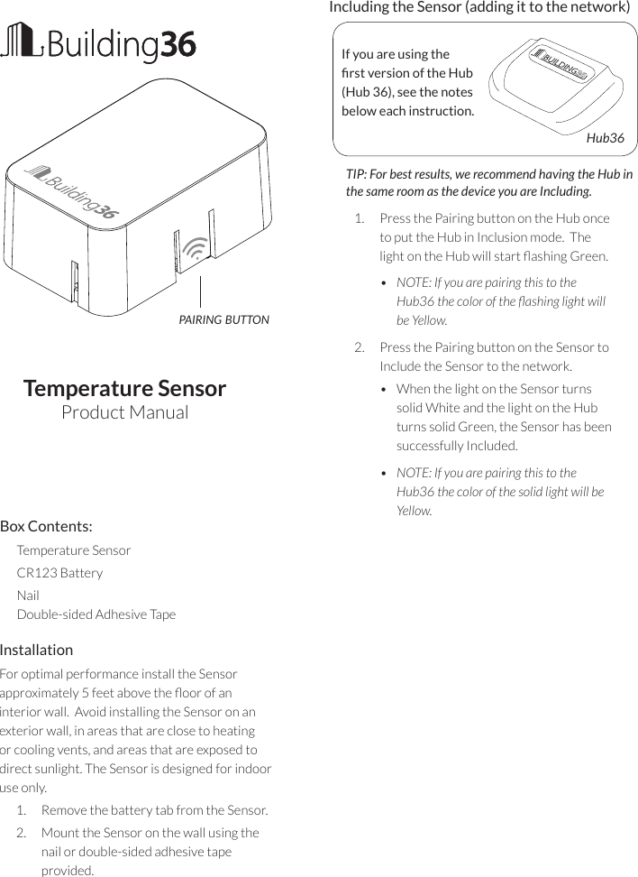Temperature SensorProduct ManualInstallationFor optimal performance install the Sensor approximately 5 feet above the oor of an interior wall.  Avoid installing the Sensor on an exterior wall, in areas that are close to heating or cooling vents, and areas that are exposed to direct sunlight. The Sensor is designed for indoor use only.1.  Remove the battery tab from the Sensor.2.  Mount the Sensor on the wall using the nail or double-sided adhesive tape  provided.   Including the Sensor (adding it to the network)       TIP: For best results, we recommend having the Hub in the same room as the device you are Including.1.  Press the Pairing button on the Hub once to put the Hub in Inclusion mode.  The light on the Hub will start ashing Green.•  NOTE: If you are pairing this to the Hub36 the color of the ashing light will be Yellow.2.  Press the Pairing button on the Sensor to Include the Sensor to the network.  •  When the light on the Sensor turns solid White and the light on the Hub turns solid Green, the Sensor has been successfully Included.•  NOTE: If you are pairing this to the Hub36 the color of the solid light will be Yellow.If you are using the rst version of the Hub (Hub 36), see the notes below each instruction.Hub36pairing buttonBox Contents:Temperature SensorCR123 BatteryNail Double-sided Adhesive Tape