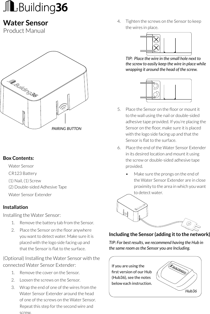 InstallationInstalling the Water Sensor:1.  Remove the battery tab from the Sensor.2.  Place the Sensor on the oor anywhere you want to detect water. Make sure it is placed with the logo side facing up and that the Sensor is at to the surface.  (Optional) Installing the Water Sensor with the connected Water Sensor Extender:1.  Remove the cover on the Sensor.2.  Loosen the screws on the Sensor.3.  Wrap the end of one of the wires from the Water Sensor Extender around the head of one of the screws on the Water Sensor. Repeat this step for the second wire and screw.4.  Tighten the screws on the Sensor to keep the wires in place.    TIP:  Place the wire in the small hole next to the screw to easily keep the wire in place while wrapping it around the head of the screw.    5.  Place the Sensor on the oor or mount it to the wall using the nail or double-sided adhesive tape provided. If you’re placing the Sensor on the oor, make sure it is placed with the logo side facing up and that the Sensor is at to the surface.6.  Place the end of the Water Sensor Extender in its desired location and mount it using the screw or double-sided adhesive tape provided. •  Make sure the prongs on the end of the Water Sensor Extender are in close proximity to the area in which you want to detect water.       Including the Sensor (adding it to the network)TIP: For best results, we recommend having the Hub in  the same room as the Sensor you are Including.       If you are using the rst version of our Hub (Hub36), see the notes below each instruction.Hub36Box Contents:Water SensorCR123 Battery(1) Nail, (1) Screw (2) Double-sided Adhesive TapeWater Sensor ExtenderWater SensorProduct Manualpairing button