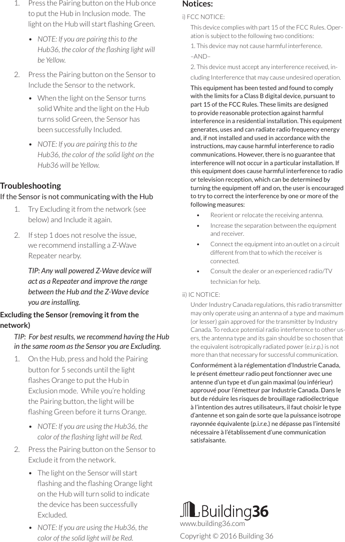 1.  Press the Pairing button on the Hub once to put the Hub in Inclusion mode.  The light on the Hub will start ashing Green.•  NOTE: If you are pairing this to the Hub36, the color of the ashing light will be Yellow.2.  Press the Pairing button on the Sensor to Include the Sensor to the network.  •  When the light on the Sensor turns solid White and the light on the Hub turns solid Green, the Sensor has been successfully Included.•  NOTE: If you are pairing this to the Hub36, the color of the solid light on the Hub36 will be Yellow.TroubleshootingIf the Sensor is not communicating with the Hub1.  Try Excluding it from the network (see below) and Include it again.2.  If step 1 does not resolve the issue, we recommend installing a Z-Wave Repeater nearby.TIP: Any wall powered Z-Wave device will act as a Repeater and improve the range between the Hub and the Z-Wave device you are installing.Excluding the Sensor (removing it from the network)TIP:  For best results, we recommend having the Hub  in the same room as the Sensor you are Excluding.1.  On the Hub, press and hold the Pairing button for 5 seconds until the light ashes Orange to put the Hub in Exclusion mode.  While you’re holding the Pairing button, the light will be ashing Green before it turns Orange. •  NOTE: If you are using the Hub36, the color of the ashing light will be Red.2.  Press the Pairing button on the Sensor to Exclude it from the network.•  The light on the Sensor will start ashing and the ashing Orange light on the Hub will turn solid to indicate the device has been successfully Excluded.  •  NOTE: If you are using the Hub36, the color of the solid light will be Red. Notices:i) FCC NOTICE: This device complies with part 15 of the FCC Rules. Oper-ation is subject to the following two conditions: 1. This device may not cause harmful interference. –AND–2. This device must accept any interference received, in-cluding Interference that may cause undesired operation. This equipment has been tested and found to comply with the limits for a Class B digital device, pursuant to part 15 of the FCC Rules. These limits are designed to provide reasonable protection against harmful interference in a residential installation. This equipment generates, uses and can radiate radio frequency energy and, if not installed and used in accordance with the instructions, may cause harmful interference to radio communications. However, there is no guarantee that interference will not occur in a particular installation. If this equipment does cause harmful interference to radio or television reception, which can be determined by turning the equipment off and on, the user is encouraged to try to correct the interference by one or more of the following measures: •  Reorient or relocate the receiving antenna. •  Increase the separation between the equipment and receiver. •  Connect the equipment into an outlet on a circuit different from that to which the receiver is connected. •  Consult the dealer or an experienced radio/TV technician for help.ii) IC NOTICE: Under Industry Canada regulations, this radio transmitter may only operate using an antenna of a type and maximum (or lesser) gain approved for the transmitter by Industry Canada. To reduce potential radio interference to other us-ers, the antenna type and its gain should be so chosen that the equivalent isotropically radiated power (e.i.r.p.) is not more than that necessary for successful communication. Conformément à la réglementation d’Industrie Canada, le présent émetteur radio peut fonctionner avec une antenne d’un type et d’un gain maximal (ou inférieur) approuvé pour l’émetteur par Industrie Canada. Dans le but de réduire les risques de brouillage radioélectrique à l’intention des autres utilisateurs, il faut choisir le type d’antenne et son gain de sorte que la puissance isotrope rayonnée équivalente (p.i.r.e.) ne dépasse pas l’intensité nécessaire à l’établissement d’une communication satisfaisante.www.building36.comCopyright © 2016 Building 36