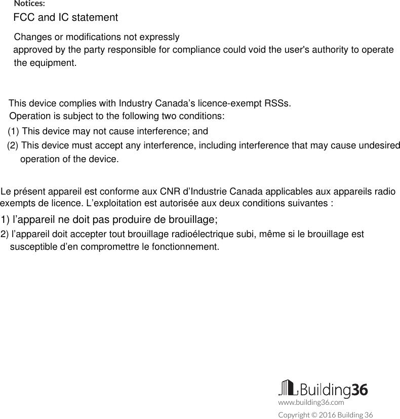 Notices:FCC and IC statementChanges or modifications not expresslyapproved by the party responsible for compliance could void the user&apos;s authority to operate the equipment.This device complies with Industry Canada’s licence-exempt RSSs. Operation is subject to the following two conditions:(1) This device may not cause interference; and(2) This device must accept any interference, including interference that may cause undesired operation of the device.Le présent appareil est conforme aux CNR d’Industrie Canada applicables aux appareils radio exempts de licence. L’exploitation est autorisée aux deux conditions suivantes :1) l’appareil ne doit pas produire de brouillage;2) l’appareil doit accepter tout brouillage radioélectrique subi, même si le brouillage est susceptible d’en compromettre le fonctionnement.www.building36.comCopyright © 2016 Building 36