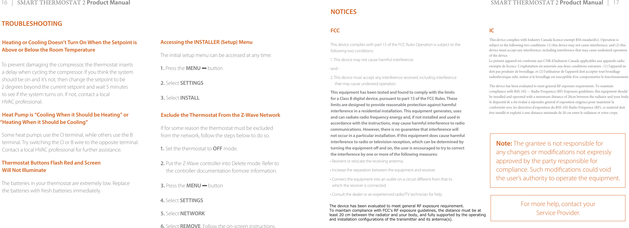 16   |   SMART THERMOSTAT 2 Product Manual SMART THERMOSTAT 2 Product Manual   |   17NOTICESFCCThis device complies with part 15 of the FCC Rules Operation is subject to the following two conditions:1. This device may not cause harmful interference.and2. This device must accept any interference received, including interferencethat may cause undesired operation.This equipment has been tested and found to comply with the limits for a Class B digital device, pursuant to part 15 of the FCC Rules. These limits are designed to provide reasonable protection against harmful interference in a residential installation. This equipment generates, uses and can radiate radio frequency energy and, if not installed and used in accordance with the instructions, may cause harmful interference to radio communications. However, there is no guarantee that interference will not occur in a particular installation. If this equipment does cause harmful interference to radio or television reception, which can be determined by turning the equipment o and on, the user is encouraged to try to correct the interference by one or more of the following measures:• Reorient or relocate the receiving antenna.• Increase the separation between the equipment and receiver.• Connect the equipment into an outlet on a circuit dierent from that to which the receiver is connected. • Consult the dealer or an experienced radio/TV technician for help.ICThis device complies with Industry Canada licence-exempt RSS standard(s). Operation is subject to the following two conditions: (1) this device may not cause interference, and (2) this device must accept any interference, including interference that may cause undesired operation of the device.Le présent appareil est conforme aux CNR d&apos;Industrie Canada applicables aux appareils radio exempts de licence. L&apos;exploitation est autorisée aux deux conditions suivantes : (1) l&apos;appareil ne doit pas produire de brouillage, et (2) l&apos;utilisateur de l&apos;appareil doit accepter tout brouillage radioélectrique subi, même si le brouillage est susceptible d&apos;en compromettre le fonctionnement.The device has been evaluated to meet general RF exposure requirement. To maintain compliance with RSS-102 — Radio Frequency (RF) Exposure guidelines, this equipment should be installed and operated with a minimum distance of 20cm between the radiator and your body. le dispositif de a été évalué à répondre général rf exposition exigence.pour maintenir la conformité avec les directives d&apos;exposition du RSS-102-Radio Fréquence (RF). ce matériel doit être installé et exploité à une distance minimale de 20 cm entre le radiateur et votre corps.Note: The grantee is not responsible for any changes or modications not expressly approved by the party responsible for compliance. Such modications could void the user’s authority to operate the equipment.For more help, contact your Service Provider.TROUBLESHOOTINGHeating or Cooling Doesn’t Turn On When the Setpoint is Above or Below the Room Temperature To prevent damaging the compressor, the thermostat inserts a delay when cycling the compressor. If you think the system should be on and it’s not, then change the setpoint to be 2 degrees beyond the current setpoint and wait 5 minutes to see if the system turns on. If not, contact a local HVAC professional.Heat Pump is “Cooling When it Should be Heating” or “Heating When it Should be Cooling”Some heat pumps use the O terminal, while others use the B terminal. Try switching the O or B wire to the opposite terminal. Contact a local HVAC professional for further assistance.Thermostat Buttons Flash Red and Screen Will Not IlluminateThe batteries in your thermostat are extremely low. Replace the batteries with fresh batteries immediately.Accessing the INSTALLER (Setup) MenuThe initial setup menu can be accessed at any time:1. Press the MENU  button2. Select SETTINGS3. Select INSTALLExclude the Thermostat From the Z-Wave NetworkIf for some reason the thermostat must be excludedfrom the network, follow the steps below to do so. 1. Set the thermostat to OFF mode.2. Put the Z-Wave controller into Delete mode. Refer tothe controller documentation formore information.3. Press the MENU  button4. Select SETTINGS5. Select NETWORK6. Select REMOVE. Follow the on-screen instructions.The device has been evaluated to meet general RF exposure requirement.To maintain compliance with FCC&apos;s RF exposure guidelines, the distance must be at least 20 cm between the radiator and your body, and fully supported by the operating and installation configurations of the transmitter and its antenna(s).