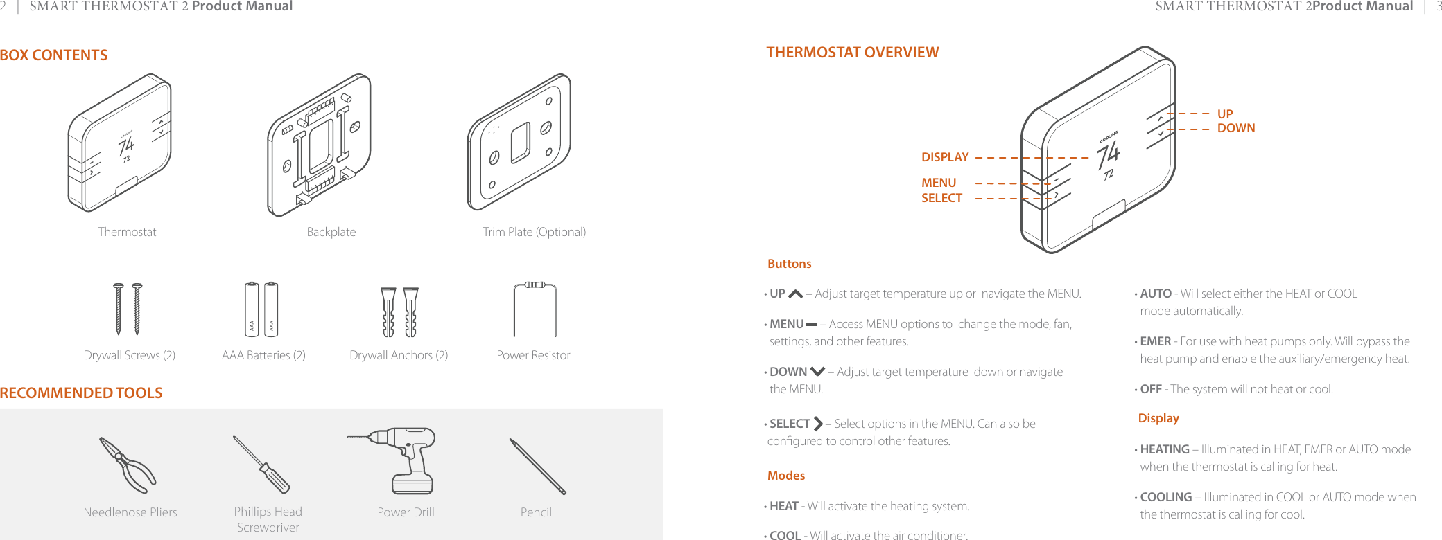 2   |   SMART THERMOSTAT 2 Product Manual SMART THERMOSTAT 2Product Manual   |   3AAAAAAThermostat Backplate Trim Plate (Optional)Drywall Screws (2) AAA Batteries (2) Drywall Anchors (2) Power ResistorBOX CONTENTS RECOMMENDED TOOLSTHERMOSTAT OVERVIEWButtons• UP   – Adjust target temperature up or  navigate the MENU.• MENU  – Access MENU options to  change the mode, fan, settings, and other features.• DOWN   – Adjust target temperature  down or navigate the MENU.• SELECT   – Select options in the MENU. Can also becongured to control other features. Modes• HEAT - Will activate the heating system.• COOL - Will activate the air conditioner.• AUTO - Will select either the HEAT or COOL mode automatically.• EMER - For use with heat pumps only. Will bypass the heat pump and enable the auxiliary/emergency heat.• OFF - The system will not heat or cool.Display• HEATING – Illuminated in HEAT, EMER or AUTO mode when the thermostat is calling for heat.• COOLING – Illuminated in COOL or AUTO mode when the thermostat is calling for cool.MENUSELECTUPDOWNPower DrillNeedlenose Pliers PencilPhillips HeadScrewdriverDISPLAY