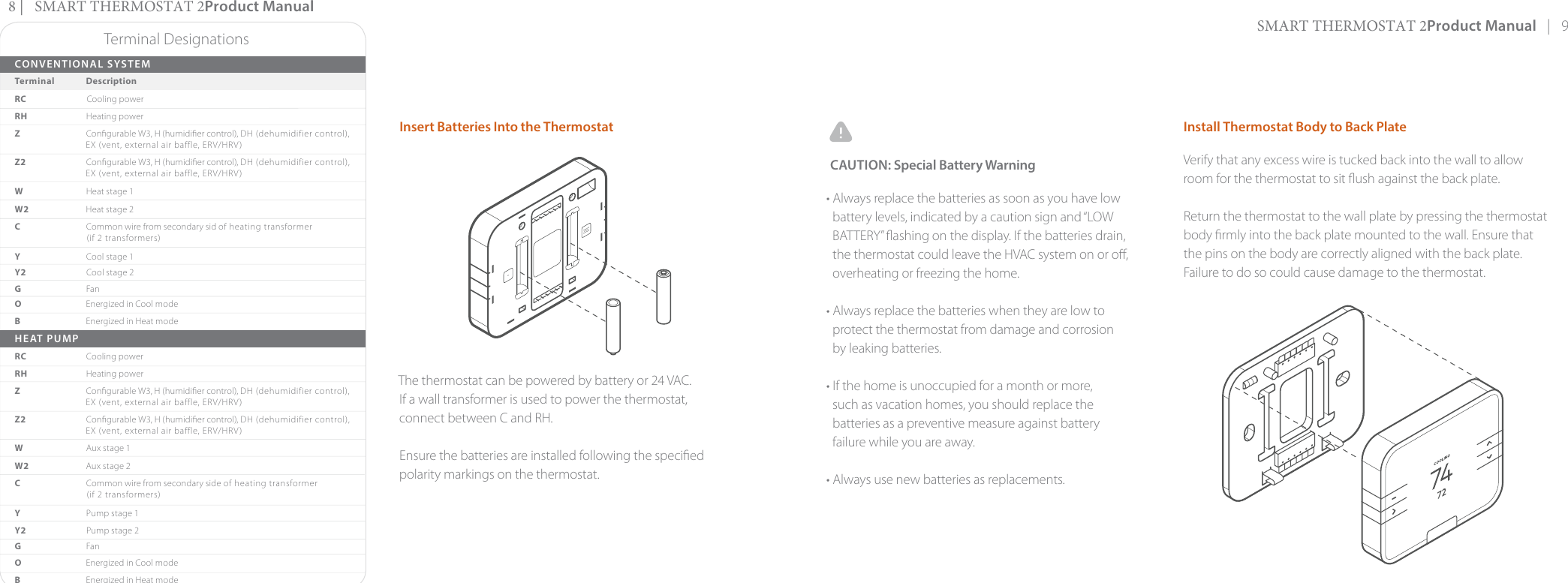 SMART THERMOSTAT 2Product Manual   |   9Install Thermostat Body to Back PlateVerify that any excess wire is tucked back into the wall to allow room for the thermostat to sit ush against the back plate.Return the thermostat to the wall plate by pressing the thermostat body rmly into the back plate mounted to the wall. Ensure that the pins on the body are correctly aligned with the back plate. Failure to do so could cause damage to the thermostat.Insert Batteries Into the Thermostat The thermostat can be powered by battery or 24 VAC. If a wall transformer is used to power the thermostat, connect between C and RH.Ensure the batteries are installed following the specied polarity markings on the thermostat.Terminal DesignationsCONVENTIONAL SYSTEMTerminal             DescriptionRC Cooling powerRH  Heating powerZCongurable W3, H (humidier control), DH (dehumidifier control), EX (vent, external air baffle, ERV/HRV)Z2   Congurable W3, H (humidier control), DH (dehumidifier control), EX (vent, external air baffle, ERV/HRV)WHeat stage 1W2   Heat stage 2C Common wire from secondary sid of heating transformer (if 2 transformers)Y  Cool stage 1Y2   Cool stage 2G  FanO  Energized in Cool modeB  Energized in Heat modeHEAT PUMPRC   Cooling powerRH Heating powerZCongurable W3, H (humidier control), DH (dehumidifier control), EX (vent, external air baffle, ERV/HRV)Z2   Congurable W3, H (humidier control), DH (dehumidifier control), EX (vent, external air baffle, ERV/HRV)WAux stage 1W2   Aux stage 2C Common wire from secondary side of heating transformer (if 2 transformers)Y  Pump stage 1Y2   Pump stage 2G  FanO  Energized in Cool modeB  Energized in Heat modeCAUTION: Special Battery Warning• Always replace the batteries as soon as you have low  battery levels, indicated by a caution sign and “LOW  BATTERY” ashing on the display. If the batteries drain,  the thermostat could leave the HVAC system on or o, overheating or freezing the home.• Always replace the batteries when they are low to  protect the thermostat from damage and corrosion by leaking batteries. • If the home is unoccupied for a month or more,  such as vacation homes, you should replace the batteries as a preventive measure against battery failure while you are away.• Always use new batteries as replacements. 8 |   SMART THERMOSTAT 2Product Manual 