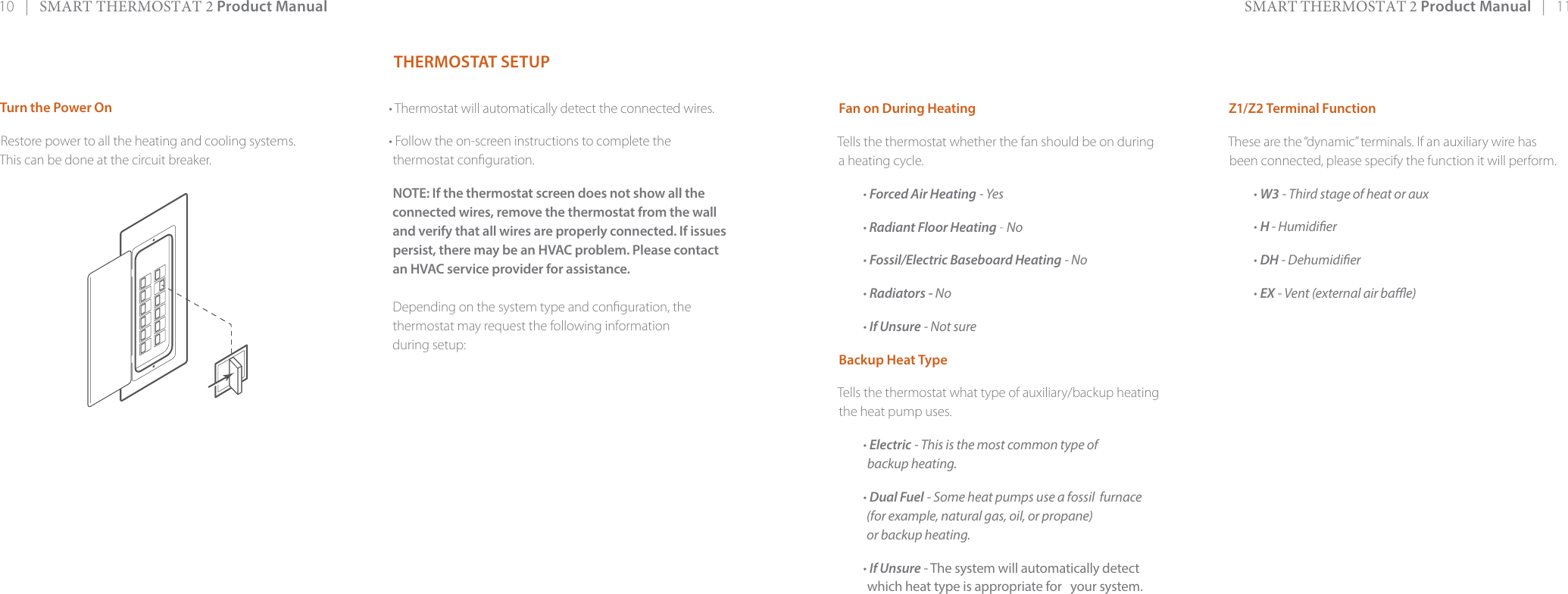 10   |   SMART THERMOSTAT 2 Product Manual SMART THERMOSTAT 2 Product Manual   |   11Fan on During HeatingTells the thermostat whether the fan should be on during a heating cycle.• Forced Air Heating - Yes• Radiant Floor Heating - No• Fossil/Electric Baseboard Heating - No• Radiators - No• If Unsure - Not sure Backup Heat TypeTells the thermostat what type of auxiliary/backup heating the heat pump uses.• Electric - This is the most common type ofbackup heating.• Dual Fuel - Some heat pumps use a fossil  furnace(for example, natural gas, oil, or propane) or backup heating.• If Unsure - The system will automatically detectwhich heat type is appropriate for   your system.Z1/Z2 Terminal Function These are the “dynamic” terminals. If an auxiliary wire has been connected, please specify the function it will perform.• W3 - Third stage of heat or aux• H - Humidier• DH - Dehumidier• EX - Vent (external air bae)THERMOSTAT SETUP• Thermostat will automatically detect the connected wires.• Follow the on-screen instructions to complete thethermostat conguration.NOTE: If the thermostat screen does not show all the connected wires, remove the thermostat from the wall and verify that all wires are properly connected. If issuespersist, there may be an HVAC problem. Please contact an HVAC service provider for assistance.Depending on the system type and conguration, thethermostat may request the following information during setup:Turn the Power OnRestore power to all the heating and cooling systems. This can be done at the circuit breaker. 