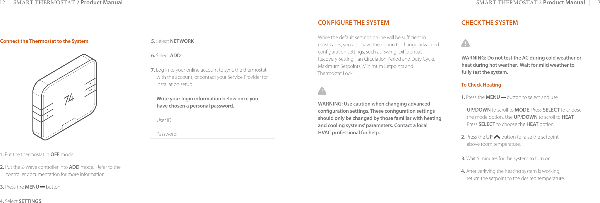 12   |  SMART THERMOSTAT 2 Product Manual SMART THERMOSTAT 2 Product Manual   |   13CHECK THE SYSTEMWARNING: Do not test the AC during cold weather or heat during hot weather.  Wait for mild weather to fully test the system. To Check Heating1. Press the MENU   button to select and use UP/DOWN to scroll to MODE. Press SELECT to choosethe mode option. Use UP/DOWN to scroll to HEAT. Press SELECT to choose the HEAT option.2. Press the UP  button to raise the setpointabove room temperature. 3. Wait 5 minutes for the system to turn on.4. After verifying the heating system is working, return the setpoint to the desired temperature.Connect the Thermostat to the System1. Put the thermostat in OFF mode.2. Put the Z-Wave controller into ADD mode.  Refer to thecontroller documentation for more information.3. Press the MENU  button4. Select SETTINGS5. Select NETWORK6. Select ADD7. Log in to your online account to sync the thermostat with the account, or contact your Service Provider forinstallation setup.Write your login information below once you have chosen a personal password.User ID:Password:CONFIGURE THE SYSTEMWhile the default settings online will be sucient in most cases, you also have the option to change advanced conguration settings, such as: Swing, Dierential, Recovery Setting, Fan Circulation Period and Duty Cycle, Maximum Setpoints, Minimum Setpoints and Thermostat Lock.WARNING: Use caution when changing advanced conguration settings. These conguration settingsshould only be changed by those familiar with heating and cooling systems’ parameters. Contact a local HVAC professional for help.