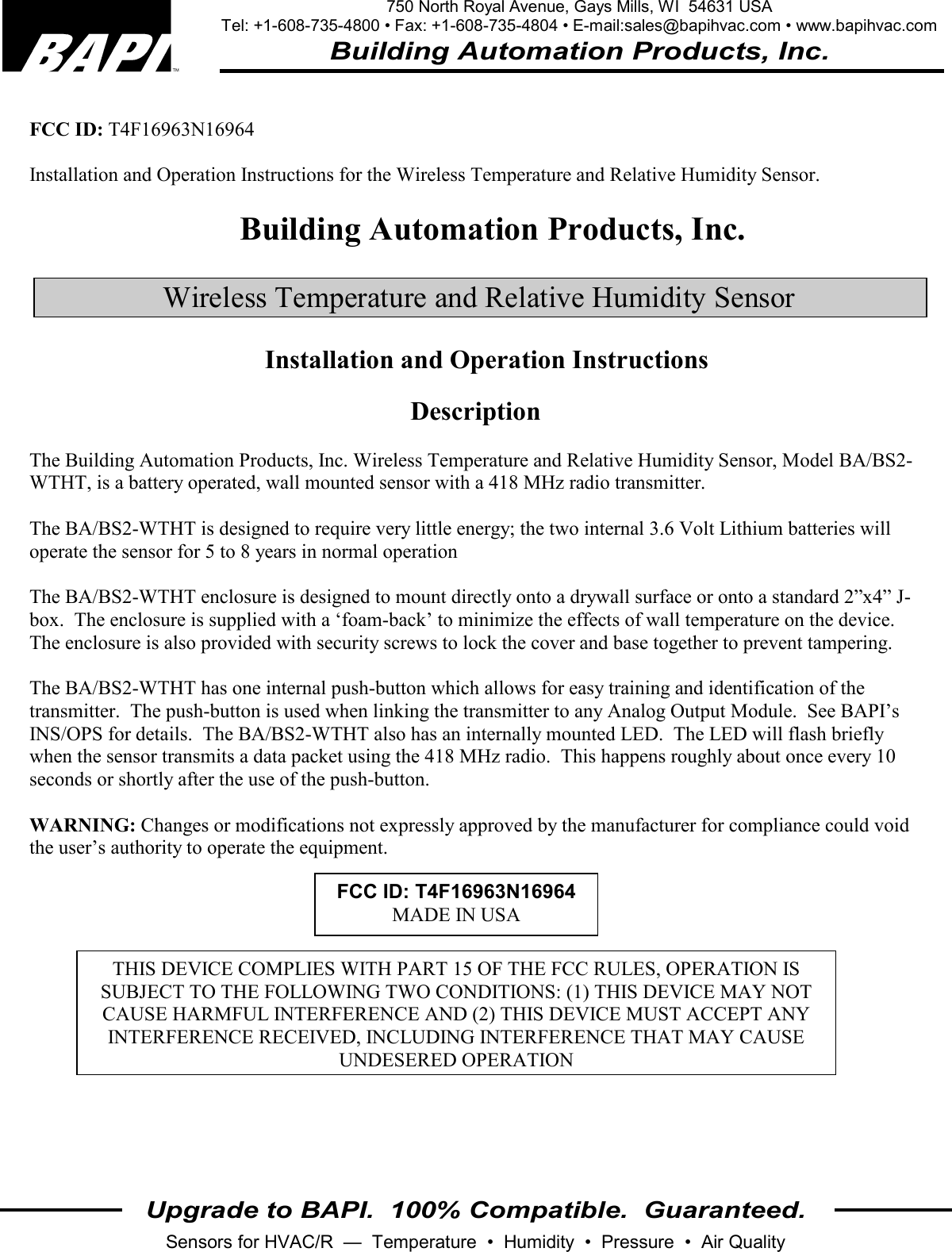 750 North Royal Avenue, Gays Mills, WI  54631 USA Tel: +1-608-735-4800 • Fax: +1-608-735-4804 • E-mail:sales@bapihvac.com • www.bapihvac.com Building Automation Products, Inc. Upgrade to BAPI.  100% Compatible.  Guaranteed. Sensors for HVAC/R  —  Temperature  •  Humidity  •  Pressure  •  Air Quality   FCC ID: T4F16963N16964  Installation and Operation Instructions for the Wireless Temperature and Relative Humidity Sensor.  Building Automation Products, Inc.  Wireless Temperature and Relative Humidity Sensor Installation and Operation Instructions  Description  The Building Automation Products, Inc. Wireless Temperature and Relative Humidity Sensor, Model BA/BS2-WTHT, is a battery operated, wall mounted sensor with a 418 MHz radio transmitter.   The BA/BS2-WTHT is designed to require very little energy; the two internal 3.6 Volt Lithium batteries will operate the sensor for 5 to 8 years in normal operation  The BA/BS2-WTHT enclosure is designed to mount directly onto a drywall surface or onto a standard 2”x4” J-box.  The enclosure is supplied with a ‘foam-back’ to minimize the effects of wall temperature on the device.  The enclosure is also provided with security screws to lock the cover and base together to prevent tampering.  The BA/BS2-WTHT has one internal push-button which allows for easy training and identification of the transmitter.  The push-button is used when linking the transmitter to any Analog Output Module.  See BAPI’s INS/OPS for details.  The BA/BS2-WTHT also has an internally mounted LED.  The LED will flash briefly when the sensor transmits a data packet using the 418 MHz radio.  This happens roughly about once every 10 seconds or shortly after the use of the push-button.  WARNING: Changes or modifications not expressly approved by the manufacturer for compliance could void the user’s authority to operate the equipment. FCC ID: T4F16963N16964MADE IN USA THIS DEVICE COMPLIES WITH PART 15 OF THE FCC RULES, OPERATION IS SUBJECT TO THE FOLLOWING TWO CONDITIONS: (1) THIS DEVICE MAY NOT CAUSE HARMFUL INTERFERENCE AND (2) THIS DEVICE MUST ACCEPT ANY INTERFERENCE RECEIVED, INCLUDING INTERFERENCE THAT MAY CAUSE UNDESERED OPERATION