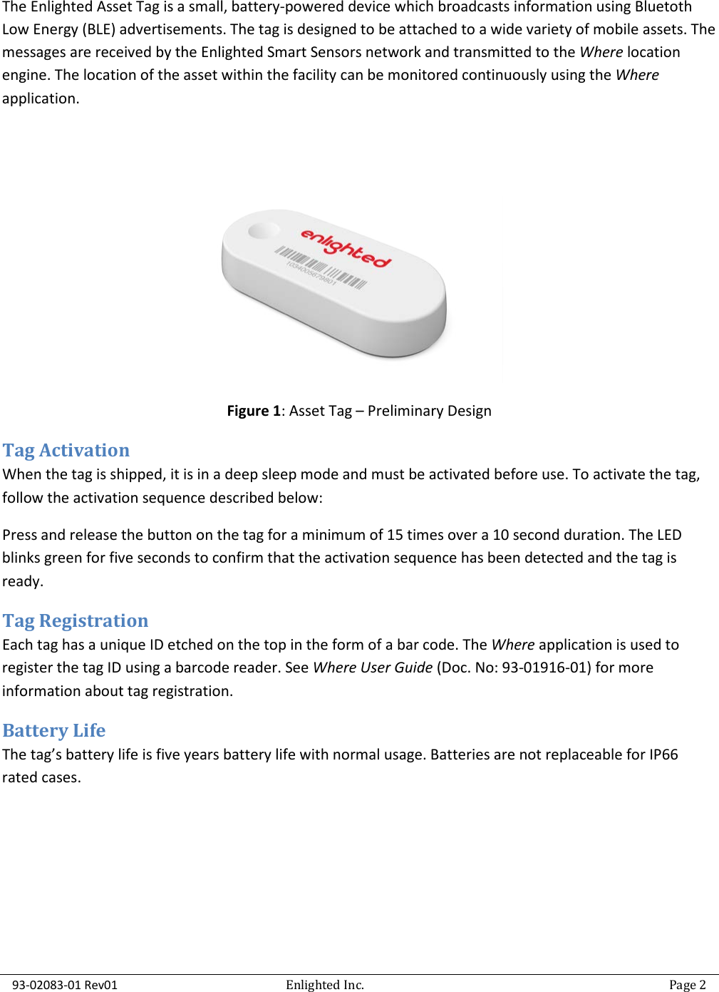  93-02083-01 Rev01   Enlighted Inc.   Page 2  The Enlighted Asset Tag is a small, battery-powered device which broadcasts information using Bluetoth Low Energy (BLE) advertisements. The tag is designed to be attached to a wide variety of mobile assets. The messages are received by the Enlighted Smart Sensors network and transmitted to the Where location engine. The location of the asset within the facility can be monitored continuously using the Where application.     Figure 1: Asset Tag – Preliminary Design Tag Activation  When the tag is shipped, it is in a deep sleep mode and must be activated before use. To activate the tag, follow the activation sequence described below: Press and release the button on the tag for a minimum of 15 times over a 10 second duration. The LED blinks green for five seconds to confirm that the activation sequence has been detected and the tag is ready. Tag Registration Each tag has a unique ID etched on the top in the form of a bar code. The Where application is used to register the tag ID using a barcode reader. See Where User Guide (Doc. No: 93-01916-01) for more information about tag registration. Battery Life The tag’s battery life is five years battery life with normal usage. Batteries are not replaceable for IP66 rated cases.      