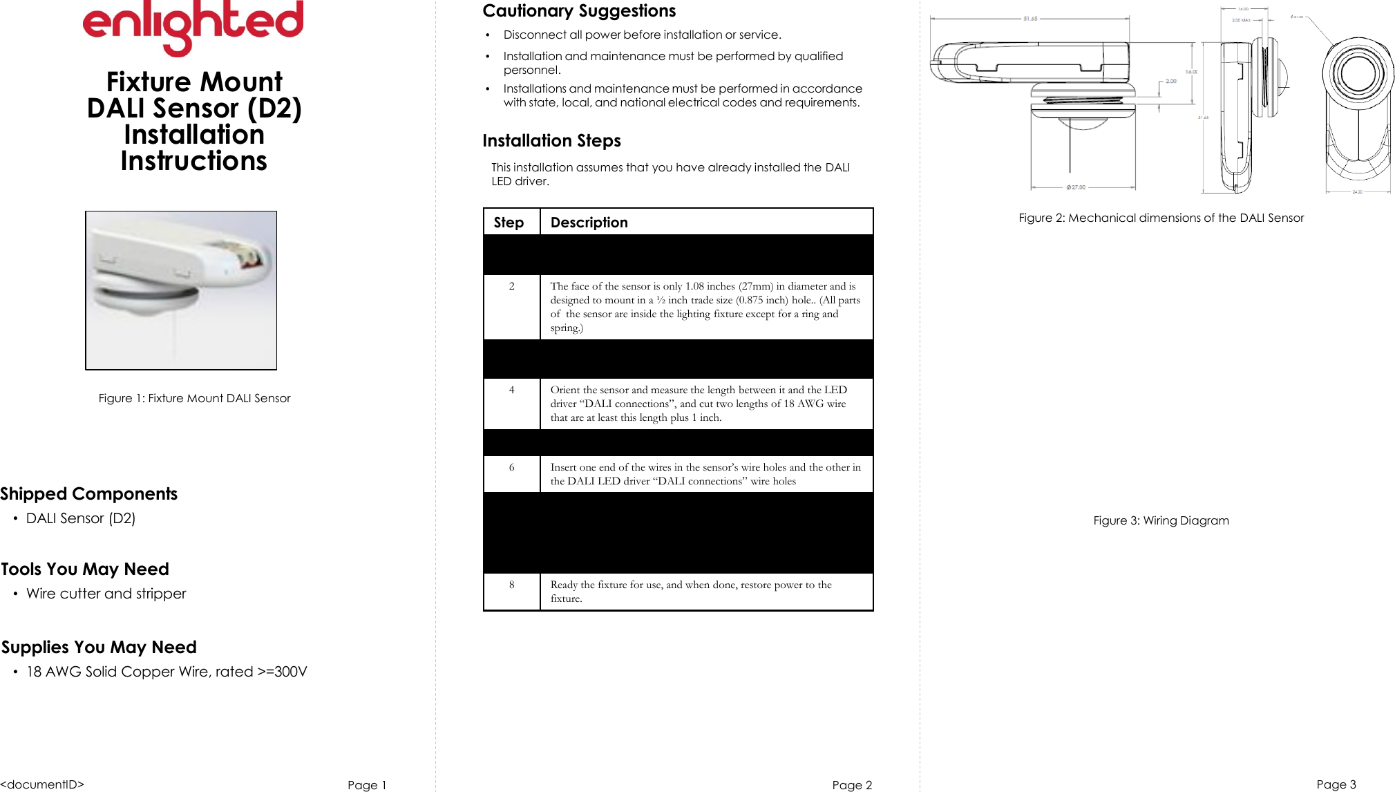 Page 1Cautionary Suggestions•Disconnect all power before installation or service.•Installation and maintenance must be performed by qualifiedpersonnel.•Installations and maintenance must be performed in accordancewith state, local, and national electrical codes and requirements.Installation StepsPage 2 Page 3Fixture MountDALI Sensor (D2)InstallationInstructionsFigure 1: Fixture Mount DALI SensorShipped Components•DALI Sensor (D2)Tools You May Need•Wire cutter and stripperSupplies You May Need•18 AWG Solid Copper Wire, rated &gt;=300VStep Description1 Turn off all power to the light fixture by switching off the circuitbreaker.2 The face of the sensor is only 1.08 inches (27mm) in diameter and is designed to mount in a ½ inch trade size (0.875 inch) hole.. (All parts of  the sensor are inside the lighting fixture except for a ring and spring.)3 Determine the location for the sensor in fixture, and either remove an existing ½ inch knockout or cut a hole in the fixture.4 Orient the sensor and measure the length between it and the LED driver “DALI connections”, and cut two lengths of 18 AWG wire that are at least this length plus 1 inch.5 Strip each end of the 2 wires leaving 3/8inch of exposed wire.6Insert one end of the wires in the sensor’s wire holes and the other in the DALI LED driver “DALI connections” wire holes7 Remove (by unscrewing) the outer ring from the sensor (saving the ring and pressure spring). On the inside of the fixture, insert the sensor in the hole in the fixture and on the outside of the fixture, replace the spring and screw back on the outer ring. Tighten firmly, but do no over tighten.8 Ready the fixture for use, and when done, restore power to the fixture.&lt;documentID&gt;Figure 2: Mechanical dimensions of the DALI SensorFigure 3: Wiring DiagramThis installation assumes that you have already installed the DALI LED driver. 
