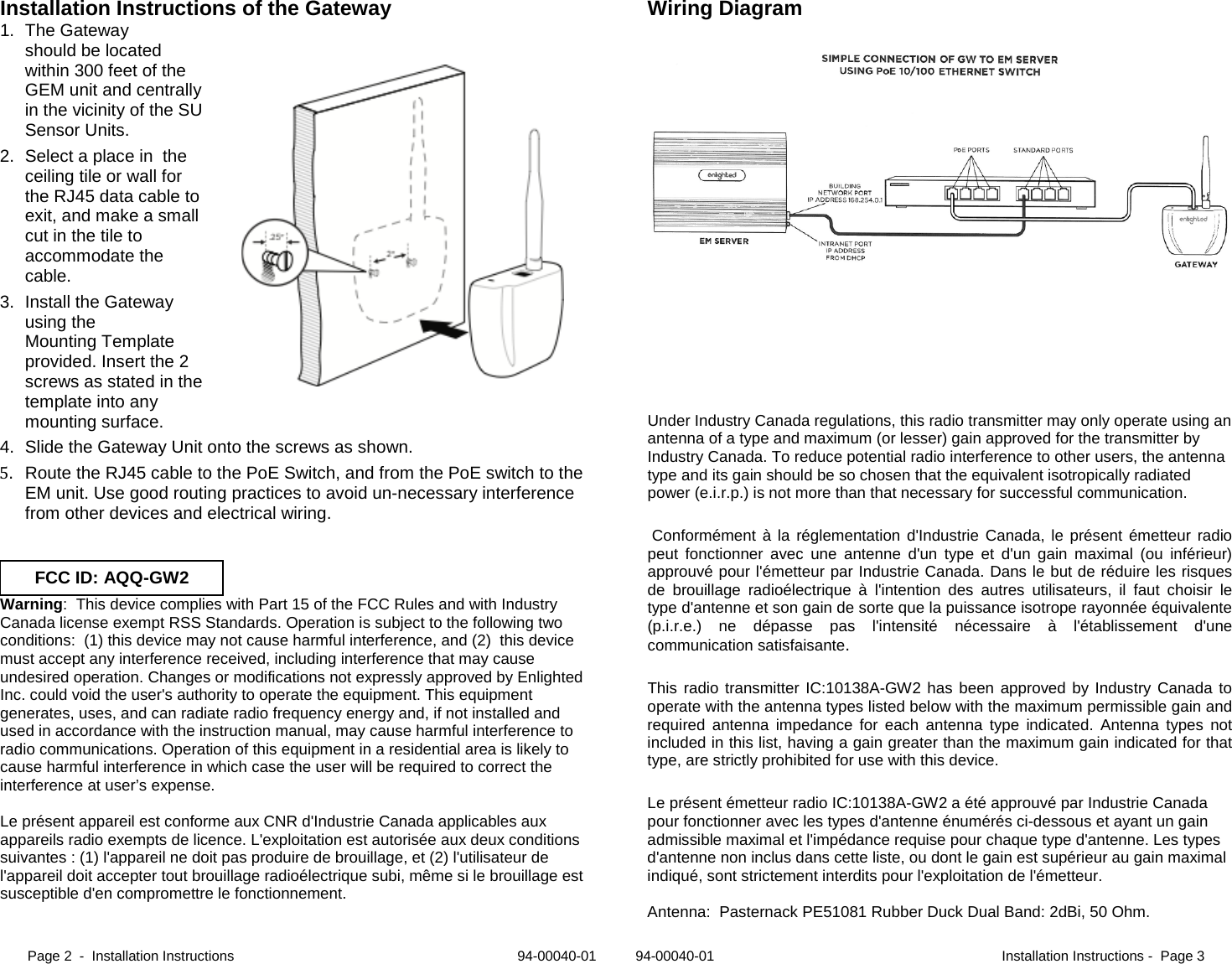 Page 2  -  Installation Instructions                                                                         94-00040-01          94-00040-01                                                                          Installation Instructions -  Page 3  Installation Instructions of the Gateway 1. The Gateway should be located within 300 feet of the GEM unit and centrally in the vicinity of the SU Sensor Units. 2. Select a place in  the ceiling tile or wall for the RJ45 data cable to exit, and make a small cut in the tile to accommodate the cable.  3. Install the Gateway using the  Mounting Template provided. Insert the 2 screws as stated in the template into any mounting surface. 4. Slide the Gateway Unit onto the screws as shown. 5. Route the RJ45 cable to the PoE Switch, and from the PoE switch to the EM unit. Use good routing practices to avoid un-necessary interference from other devices and electrical wiring.    Warning:  This device complies with Part 15 of the FCC Rules and with Industry Canada license exempt RSS Standards. Operation is subject to the following two conditions:  (1) this device may not cause harmful interference, and (2)  this device must accept any interference received, including interference that may cause undesired operation. Changes or modifications not expressly approved by Enlighted Inc. could void the user&apos;s authority to operate the equipment. This equipment generates, uses, and can radiate radio frequency energy and, if not installed and used in accordance with the instruction manual, may cause harmful interference to radio communications. Operation of this equipment in a residential area is likely to cause harmful interference in which case the user will be required to correct the interference at user’s expense.  Le présent appareil est conforme aux CNR d&apos;Industrie Canada applicables aux appareils radio exempts de licence. L&apos;exploitation est autorisée aux deux conditions suivantes : (1) l&apos;appareil ne doit pas produire de brouillage, et (2) l&apos;utilisateur de l&apos;appareil doit accepter tout brouillage radioélectrique subi, même si le brouillage est susceptible d&apos;en compromettre le fonctionnement.  Wiring Diagram          Under Industry Canada regulations, this radio transmitter may only operate using an antenna of a type and maximum (or lesser) gain approved for the transmitter by Industry Canada. To reduce potential radio interference to other users, the antenna type and its gain should be so chosen that the equivalent isotropically radiated power (e.i.r.p.) is not more than that necessary for successful communication.  Conformément à la réglementation d&apos;Industrie Canada, le présent émetteur radio peut fonctionner avec une antenne d&apos;un type et d&apos;un gain maximal (ou inférieur) approuvé pour l&apos;émetteur par Industrie Canada. Dans le but de réduire les risques de brouillage radioélectrique à l&apos;intention des autres utilisateurs, il faut choisir le type d&apos;antenne et son gain de sorte que la puissance isotrope rayonnée équivalente (p.i.r.e.) ne dépasse pas l&apos;intensité nécessaire à l&apos;établissement d&apos;une communication satisfaisante. This radio transmitter IC:10138A-GW2 has been approved by Industry Canada to operate with the antenna types listed below with the maximum permissible gain and required antenna impedance for each antenna type indicated. Antenna types not included in this list, having a gain greater than the maximum gain indicated for that type, are strictly prohibited for use with this device. Le présent émetteur radio IC:10138A-GW2 a été approuvé par Industrie Canada pour fonctionner avec les types d&apos;antenne énumérés ci-dessous et ayant un gain admissible maximal et l&apos;impédance requise pour chaque type d&apos;antenne. Les types d&apos;antenne non inclus dans cette liste, ou dont le gain est supérieur au gain maximal indiqué, sont strictement interdits pour l&apos;exploitation de l&apos;émetteur.  Antenna:  Pasternack PE51081 Rubber Duck Dual Band: 2dBi, 50 Ohm. FCC ID: AQQ-GW2 