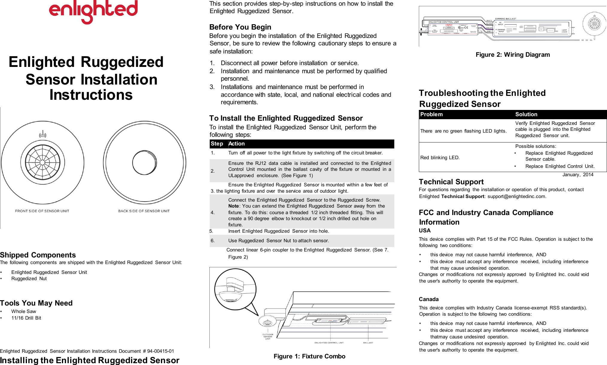 Enlighted Ruggedized Sensor Installation Instructions Shipped Components The following components are shipped with the Enlighted Ruggedized Sensor Unit: • Enlighted Ruggedized Sensor Unit • Ruggedized Nut Tools You May Need • Whole Saw • 11/16 Drill Bit Enlighted Ruggedized Sensor Installation Instructions Document # 94-00415-01 Installing the Enlighted Ruggedized Sensor This section provides step-by-step instructions on how to install the Enlighted Ruggedized Sensor. Before You Begin Before you begin the installation of the Enlighted Ruggedized Sensor, be sure to review the following cautionary steps to ensure a safe installation: 1. Disconnect all power before installation or service. 2. Installation and maintenance must be performed by qualified personnel. 3. Installations and maintenance must be performed in accordance with state, local, and national electrical codes and requirements. To Install the Enlighted Ruggedized Sensor To install the Enlighted Ruggedized Sensor Unit, perform the following steps: Step Action 1. Turn off all power to the light fixture by switching off the circuit breaker. 2. Ensure the RJ12 data cable is installed and connected to the Enlighted Control Unit mounted in the ballast cavity of the fixture or mounted in a ULapproved enclosure. (See Figure 1) Ensure the Enlighted Ruggedized Sensor is mounted within a few feet of 3. the lighting fixture and over the service area of outdoor light. 4. Connect the Enlighted Ruggedized Sensor to the Ruggedized Screw. Note: You can extend the Enlighted Ruggedized Sensor away from the fixture. To do this: course a threaded 1/2 inch threaded fitting. This will create a 90 degree elbow to knockout or 1/2 inch drilled out hole on fixture. 5. Insert Enlighted Ruggedized Sensor into hole. 6. Use Ruggedized Sensor Nut to attach sensor. Connect linear 6-pin coupler to the Enlighted Ruggedized Sensor. (See 7. Figure 2) Figure 1: Fixture Combo Figure 2: Wiring Diagram Troubleshooting the Enlighted Ruggedized Sensor Problem Solution There are no green flashing LED lights. Verify Enlighted Ruggedized Sensor cable is plugged into the Enlighted Ruggedized Sensor unit. Red blinking LED. Possible solutions: • Replace Enlighted Ruggedized Sensor cable. • Replace Enlighted Control Unit. January, 2014 Technical Support For questions regarding the installation or operation of this product, contact Enlighted Technical Support: support@enlightedinc.com. FCC and Industry Canada Compliance Information USA This device complies with Part 15 of the FCC Rules. Operation is subject to the following two conditions: • this device may not cause harmful interference, AND • this device must accept any interference received, including interference that may cause undesired operation. Changes or modifications not expressly approved by Enlighted Inc. could void the user's authority to operate the equipment. Canada This device complies with Industry Canada license-exempt RSS standard(s). Operation is subject to the following two conditions: • this device may not cause harmful interference, AND • this device must accept any interference received, including interference thatmay cause undesired operation. Changes or modifications not expressly approved by Enlighted Inc. could void the user's authority to operate the equipment.