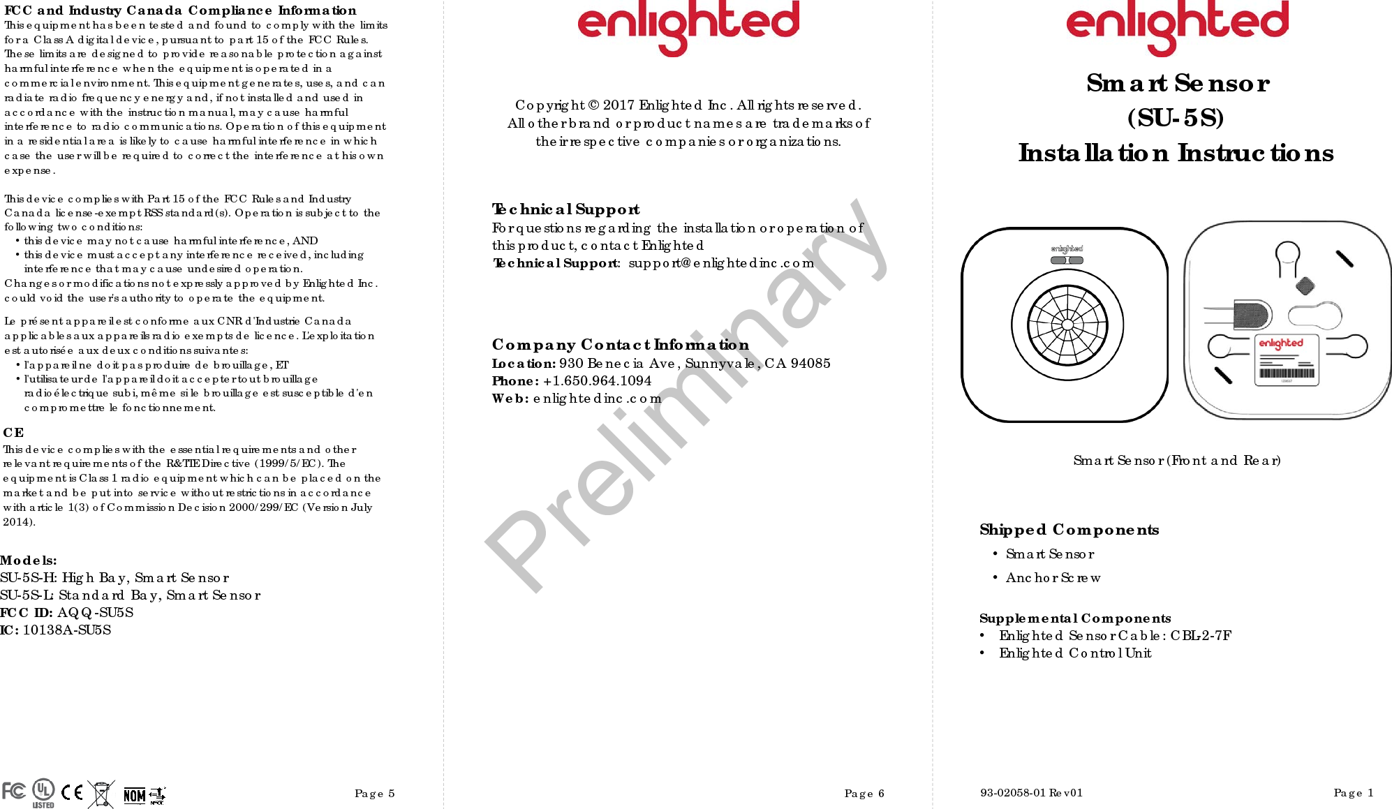 Page 5 Page 6 Page 1Copyright © 2017 Enlighted Inc. All rights reserved.All other brand or product names are trademarks oftheir respective companies or organizations.TechnicalSupportFor questions regardingtheinstallation or operation ofthis product,contact EnlightedTechnicalSupport:  support@enlightedinc.comCompany Contact InformationLocation: 930 Benecia Ave, Sunnyvale, CA 94085Phone: +1.650.964.1094 Web: enlightedinc.comFCC and Industry Canada Compliance InformationThis equipment has been tested and found to comply with the limits for a Class A digital device, pursuant to part 15 of the FCC Rules. These limits are designed to provide reasonable protection against harmful interference when the equipment is operated in a commercial environment. This equipment generates, uses, and can radiate radio frequency energy and, if not installed and used in accordance with the instruction manual, may cause harmful interference to radio communications. Operation of this equipment in a residential area is likely to cause harmful interference in which case the user will be required to correct the interference at his own expense.This device complieswith Part 15 of the FCC Rules and Industry Canadalicense-exempt RSS standard(s). Operation is subjectto thefollowing two conditions:•this devicemay not cause harmful interference, AND•this device must accept anyinterference received, includinginterference that may cause undesiredoperation.Changes or modifications not expressly approved by Enlighted Inc.could void the user&apos;sauthority to operate the equipment.Le présent appareil est conforme aux CNR d&apos;Industrie Canada applicables aux appareils radio exempts de licence.L&apos;exploitationest autoriséeauxdeux conditions suivantes:•l&apos;appareil ne doit pas produire de brouillage,ET•l&apos;utilisateur de l&apos;appareildoitaccepter tout brouillageradioélectriquesubi,même si le brouillage est susceptible d&apos;encompromettre le fonctionnement.CEThis device complies with the essential requirements and other relevant requirements of the R&amp;TTE Directive (1999/5/EC). The equipment is Class 1 radio equipment which can be placed on the market and be put into service without restrictions in accordance with article 1(3) of Commission Decision 2000/299/EC (Version July 2014).Smart Sensor (Front and Rear)Smart Sensor(SU-5S)Installation InstructionsShipped Components•Smart Sensor•Anchor ScrewSupplemental Components•Enlighted Sensor Cable: CBL-2-7F•Enlighted Control Unit93-02058-01 Rev01Models: SU-5S-H: High Bay, Smart SensorSU-5S-L: Standard Bay, Smart SensorFCC ID: AQQ-SU5S IC: 10138A-SU5SPreliminary