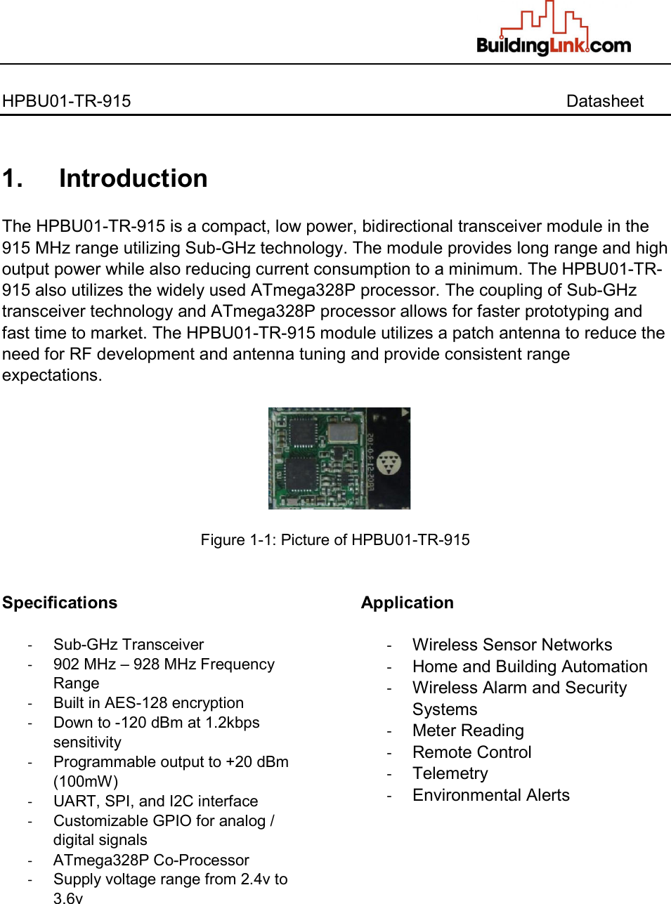   HPBU01-TR-915                  Datasheet   1.     Introduction  The HPBU01-TR-915 is a compact, low power, bidirectional transceiver module in the 915 MHz range utilizing Sub-GHz technology. The module provides long range and high output power while also reducing current consumption to a minimum. The HPBU01-TR-915 also utilizes the widely used ATmega328P processor. The coupling of Sub-GHz transceiver technology and ATmega328P processor allows for faster prototyping and fast time to market. The HPBU01-TR-915 module utilizes a patch antenna to reduce the need for RF development and antenna tuning and provide consistent range expectations.    Figure 1-1: Picture of HPBU01-TR-915   Specifications  -  Sub-GHz Transceiver -  902 MHz – 928 MHz Frequency Range -  Built in AES-128 encryption -  Down to -120 dBm at 1.2kbps sensitivity -  Programmable output to +20 dBm  (100mW) -  UART, SPI, and I2C interface -  Customizable GPIO for analog / digital signals -  ATmega328P Co-Processor -  Supply voltage range from 2.4v to 3.6v Application  -  Wireless Sensor Networks -  Home and Building Automation -  Wireless Alarm and Security Systems -  Meter Reading  -  Remote Control -  Telemetry -  Environmental Alerts    