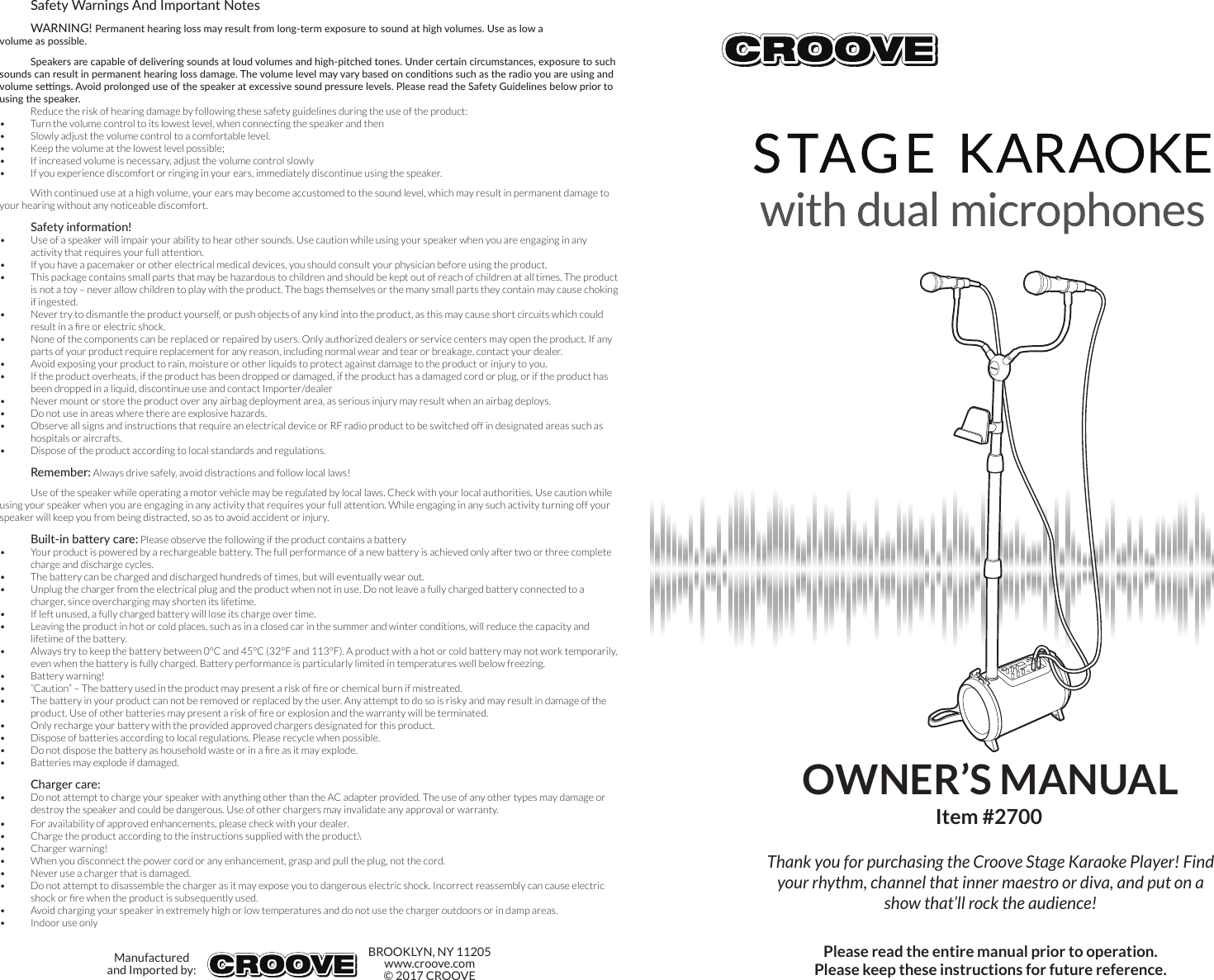 Thank you for purchasing the Croove Stage Karaoke Player! Find your rhythm, channel that inner maestro or diva, and put on a show that’ll rock the audience!Safety Warnings And Important NotesWARNING! Permanent hearing loss may result from long-term exposure to sound at high volumes. Use as low a volume as possible.Speakers are capable of delivering sounds at loud volumes and high-pitched tones. Under certain circumstances, exposure to such sounds can result in permanent hearing loss damage. The volume level may vary based on condions such as the radio you are using and volume sengs. Avoid prolonged use of the speaker at excessive sound pressure levels. Please read the Safety Guidelines below prior to using the speaker.Reduce the risk of hearing damage by following these safety guidelines during the use of the product:•  Turn the volume control to its lowest level, when connecting the speaker and then•  Slowly adjust the volume control to a comfortable level.•  Keep the volume at the lowest level possible;•  If increased volume is necessary, adjust the volume control slowly•  If you experience discomfort or ringing in your ears, immediately discontinue using the speaker.With continued use at a high volume, your ears may become accustomed to the sound level, which may result in permanent damage to your hearing without any noticeable discomfort.Safety informaon!•  Use of a speaker will impair your ability to hear other sounds. Use caution while using your speaker when you are engaging in any activity that requires your full attention.•  If you have a pacemaker or other electrical medical devices, you should consult your physician before using the product.•  This package contains small parts that may be hazardous to children and should be kept out of reach of children at all times. The product is not a toy – never allow children to play with the product. The bags themselves or the many small parts they contain may cause choking if ingested.•  Never try to dismantle the product yourself, or push objects of any kind into the product, as this may cause short circuits which could result in a re or electric shock.•  None of the components can be replaced or repaired by users. Only authorized dealers or service centers may open the product. If any parts of your product require replacement for any reason, including normal wear and tear or breakage, contact your dealer.•  Avoid exposing your product to rain, moisture or other liquids to protect against damage to the product or injury to you.•  If the product overheats, if the product has been dropped or damaged, if the product has a damaged cord or plug, or if the product has been dropped in a liquid, discontinue use and contact Importer/dealer•  Never mount or store the product over any airbag deployment area, as serious injury may result when an airbag deploys.•  Do not use in areas where there are explosive hazards.•  Observe all signs and instructions that require an electrical device or RF radio product to be switched off in designated areas such as hospitals or aircrafts.•  Dispose of the product according to local standards and regulations.Remember: Always drive safely, avoid distractions and follow local laws!Use of the speaker while operating a motor vehicle may be regulated by local laws. Check with your local authorities. Use caution while using your speaker when you are engaging in any activity that requires your full attention. While engaging in any such activity turning off your speaker will keep you from being distracted, so as to avoid accident or injury.Built-in baery care: Please observe the following if the product contains a battery•  Your product is powered by a rechargeable battery. The full performance of a new battery is achieved only after two or three complete charge and discharge cycles.•  The battery can be charged and discharged hundreds of times, but will eventually wear out.•  Unplug the charger from the electrical plug and the product when not in use. Do not leave a fully charged battery connected to a charger, since overcharging may shorten its lifetime.•  If left unused, a fully charged battery will lose its charge over time.•  Leaving the product in hot or cold places, such as in a closed car in the summer and winter conditions, will reduce the capacity and lifetime of the battery.•  Always try to keep the battery between 0°C and 45°C (32°F and 113°F). A product with a hot or cold battery may not work temporarily, even when the battery is fully charged. Battery performance is particularly limited in temperatures well below freezing.•  Battery warning!•  ”Caution” – The battery used in the product may present a risk of re or chemical burn if mistreated.•  The battery in your product can not be removed or replaced by the user. Any attempt to do so is risky and may result in damage of the product. Use of other batteries may present a risk of re or explosion and the warranty will be terminated.•  Only recharge your battery with the provided approved chargers designated for this product.•  Dispose of batteries according to local regulations. Please recycle when possible.•  Do not dispose the battery as household waste or in a re as it may explode.•  Batteries may explode if damaged.Charger care:•  Do not attempt to charge your speaker with anything other than the AC adapter provided. The use of any other types may damage or destroy the speaker and could be dangerous. Use of other chargers may invalidate any approval or warranty.•  For availability of approved enhancements, please check with your dealer.•  Charge the product according to the instructions supplied with the product.\•  Charger warning!•  When you disconnect the power cord or any enhancement, grasp and pull the plug, not the cord.•  Never use a charger that is damaged.•  Do not attempt to disassemble the charger as it may expose you to dangerous electric shock. Incorrect reassembly can cause electric shock or re when the product is subsequently used.•  Avoid charging your speaker in extremely high or low temperatures and do not use the charger outdoors or in damp areas.•  Indoor use onlyManufactured and Imported by:BROOKLYN, NY 11205www.croove.com© 2017 CROOVEOWNER’S MANUALItem #2700Please read the entire manual prior to operation.Please keep these instructions for future reference.