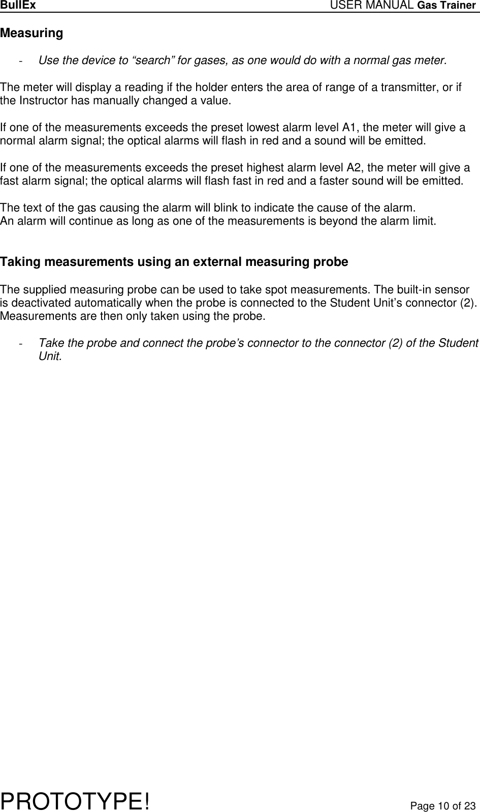 BullEx USER MANUAL Gas Trainer   PROTOTYPE!   Page 10 of 23 Measuring  - Use the device to “search” for gases, as one would do with a normal gas meter.   The meter will display a reading if the holder enters the area of range of a transmitter, or if the Instructor has manually changed a value.  If one of the measurements exceeds the preset lowest alarm level A1, the meter will give a normal alarm signal; the optical alarms will flash in red and a sound will be emitted.  If one of the measurements exceeds the preset highest alarm level A2, the meter will give a fast alarm signal; the optical alarms will flash fast in red and a faster sound will be emitted.  The text of the gas causing the alarm will blink to indicate the cause of the alarm. An alarm will continue as long as one of the measurements is beyond the alarm limit.    Taking measurements using an external measuring probe  The supplied measuring probe can be used to take spot measurements. The built-in sensor is deactivated automatically when the probe is connected to the Student Unit’s connector (2). Measurements are then only taken using the probe.  - Take the probe and connect the probe’s connector to the connector (2) of the Student Unit.  