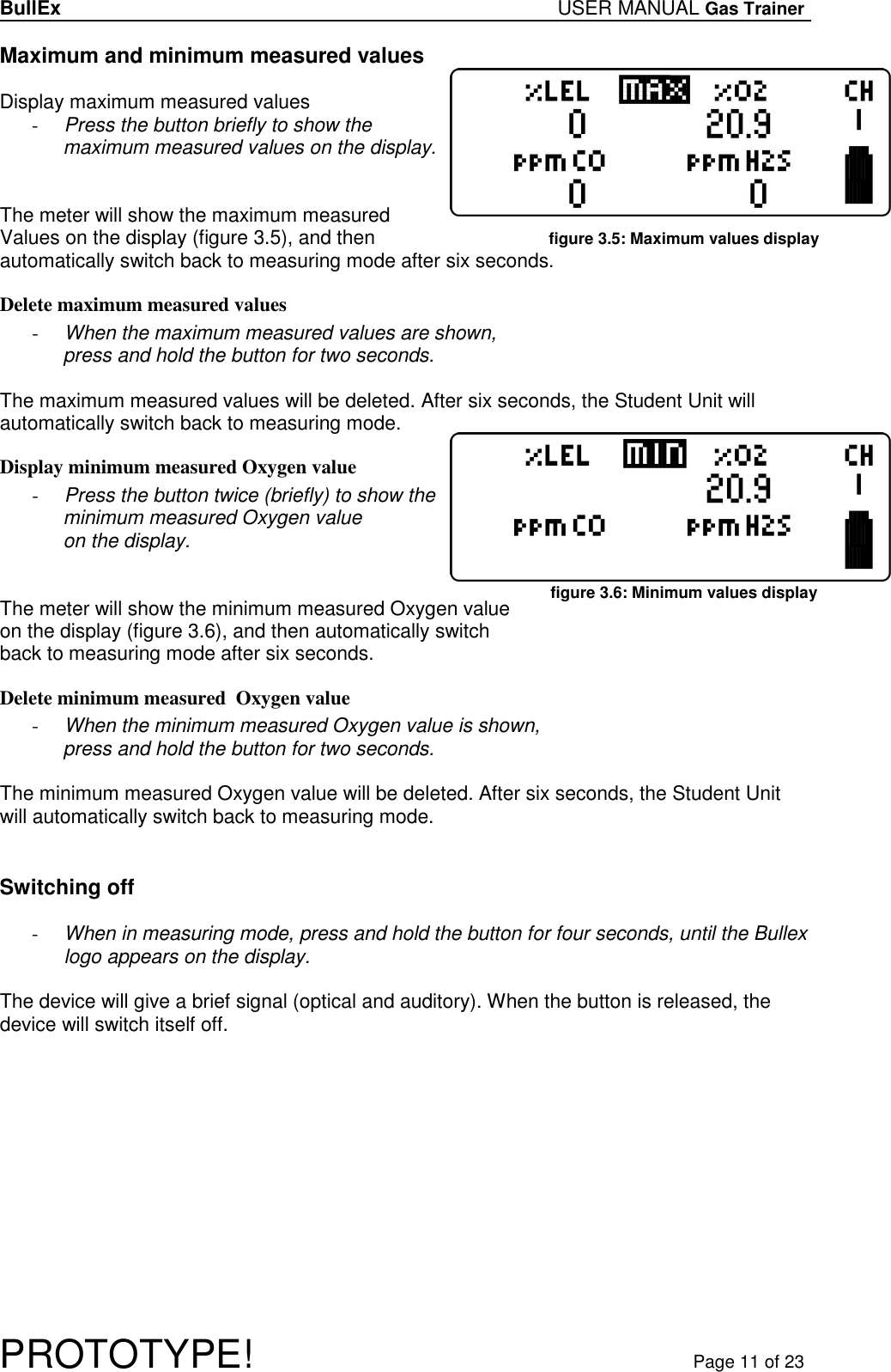 BullEx USER MANUAL Gas Trainer   PROTOTYPE!   Page 11 of 23 Maximum and minimum measured values  Display maximum measured values - Press the button briefly to show the maximum measured values on the display.    The meter will show the maximum measured  Values on the display (figure 3.5), and then automatically switch back to measuring mode after six seconds.  Delete maximum measured values - When the maximum measured values are shown,  press and hold the button for two seconds.  The maximum measured values will be deleted. After six seconds, the Student Unit will automatically switch back to measuring mode.  Display minimum measured Oxygen value - Press the button twice (briefly) to show the minimum measured Oxygen value on the display.    The meter will show the minimum measured Oxygen value on the display (figure 3.6), and then automatically switch back to measuring mode after six seconds.  Delete minimum measured  Oxygen value - When the minimum measured Oxygen value is shown,  press and hold the button for two seconds.  The minimum measured Oxygen value will be deleted. After six seconds, the Student Unit will automatically switch back to measuring mode.   Switching off  - When in measuring mode, press and hold the button for four seconds, until the Bullex logo appears on the display.  The device will give a brief signal (optical and auditory). When the button is released, the device will switch itself off.  figure 3.5: Maximum values display figure 3.6: Minimum values display 