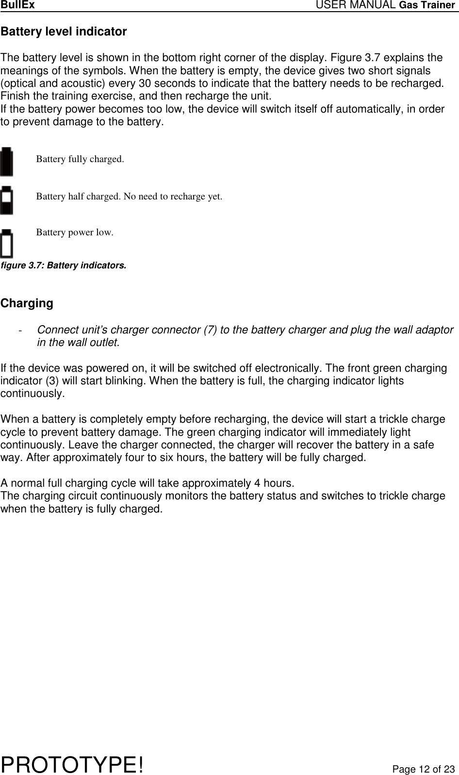 BullEx USER MANUAL Gas Trainer   PROTOTYPE!   Page 12 of 23 Battery level indicator  The battery level is shown in the bottom right corner of the display. Figure 3.7 explains the meanings of the symbols. When the battery is empty, the device gives two short signals (optical and acoustic) every 30 seconds to indicate that the battery needs to be recharged. Finish the training exercise, and then recharge the unit. If the battery power becomes too low, the device will switch itself off automatically, in order  to prevent damage to the battery.   Battery fully charged.         Battery half charged. No need to recharge yet.     Battery power low.    figure 3.7: Battery indicators.   Charging  - Connect unit’s charger connector (7) to the battery charger and plug the wall adaptor in the wall outlet.  If the device was powered on, it will be switched off electronically. The front green charging indicator (3) will start blinking. When the battery is full, the charging indicator lights continuously.  When a battery is completely empty before recharging, the device will start a trickle charge cycle to prevent battery damage. The green charging indicator will immediately light continuously. Leave the charger connected, the charger will recover the battery in a safe way. After approximately four to six hours, the battery will be fully charged.  A normal full charging cycle will take approximately 4 hours. The charging circuit continuously monitors the battery status and switches to trickle charge when the battery is fully charged.  