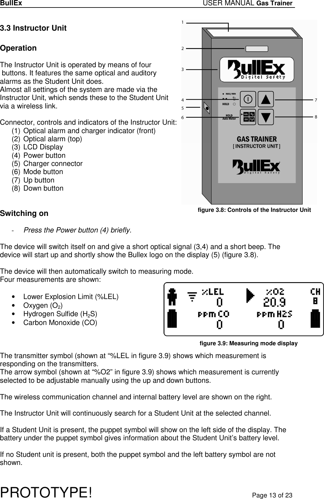 BullEx USER MANUAL Gas Trainer   PROTOTYPE!   Page 13 of 23 3.3 Instructor Unit  Operation  The Instructor Unit is operated by means of four  buttons. It features the same optical and auditory alarms as the Student Unit does. Almost all settings of the system are made via the Instructor Unit, which sends these to the Student Unit via a wireless link.  Connector, controls and indicators of the Instructor Unit: (1) Optical alarm and charger indicator (front) (2) Optical alarm (top) (3) LCD Display (4) Power button (5) Charger connector (6) Mode button (7) Up button (8) Down button   Switching on  - Press the Power button (4) briefly.  The device will switch itself on and give a short optical signal (3,4) and a short beep. The device will start up and shortly show the Bullex logo on the display (5) (figure 3.8).   The device will then automatically switch to measuring mode. Four measurements are shown:  •  Lower Explosion Limit (%LEL) •  Oxygen (O2) •  Hydrogen Sulfide (H2S) •  Carbon Monoxide (CO)    The transmitter symbol (shown at “%LEL in figure 3.9) shows which measurement is responding on the transmitters.  The arrow symbol (shown at “%O2” in figure 3.9) shows which measurement is currently selected to be adjustable manually using the up and down buttons.  The wireless communication channel and internal battery level are shown on the right.  The Instructor Unit will continuously search for a Student Unit at the selected channel.  If a Student Unit is present, the puppet symbol will show on the left side of the display. The battery under the puppet symbol gives information about the Student Unit’s battery level.  If no Student unit is present, both the puppet symbol and the left battery symbol are not shown.  figure 3.8: Controls of the Instructor Unit figure 3.9: Measuring mode display  