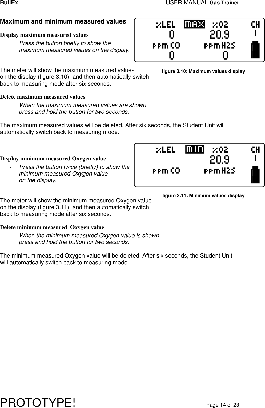 BullEx USER MANUAL Gas Trainer   PROTOTYPE!   Page 14 of 23  Maximum and minimum measured values Display maximum measured values - Press the button briefly to show the maximum measured values on the display.    The meter will show the maximum measured values on the display (figure 3.10), and then automatically switch back to measuring mode after six seconds.  Delete maximum measured values - When the maximum measured values are shown,  press and hold the button for two seconds.  The maximum measured values will be deleted. After six seconds, the Student Unit will automatically switch back to measuring mode.    Display minimum measured Oxygen value - Press the button twice (briefly) to show the minimum measured Oxygen value on the display.    The meter will show the minimum measured Oxygen value on the display (figure 3.11), and then automatically switch back to measuring mode after six seconds.  Delete minimum measured  Oxygen value - When the minimum measured Oxygen value is shown,  press and hold the button for two seconds.  The minimum measured Oxygen value will be deleted. After six seconds, the Student Unit will automatically switch back to measuring mode.  figure 3.10: Maximum values display figure 3.11: Minimum values display 