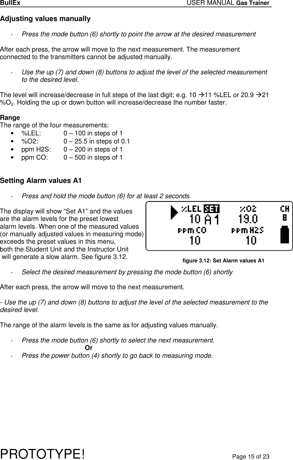 BullEx USER MANUAL Gas Trainer   PROTOTYPE!   Page 15 of 23 Adjusting values manually  - Press the mode button (6) shortly to point the arrow at the desired measurement  After each press, the arrow will move to the next measurement. The measurement connected to the transmitters cannot be adjusted manually.  - Use the up (7) and down (8) buttons to adjust the level of the selected measurement to the desired level.  The level will increase/decrease in full steps of the last digit; e.g. 10 11 %LEL or 20.9 21 %O2. Holding the up or down button will increase/decrease the number faster.  Range The range of the four measurements: •  %LEL:   0 – 100 in steps of 1 •  %O2:    0 – 25.5 in steps of 0.1 •  ppm H2S:   0 – 200 in steps of 1 •  ppm CO:   0 – 500 in steps of 1   Setting Alarm values A1  - Press and hold the mode button (6) for at least 2 seconds.  The display will show “Set A1” and the values  are the alarm levels for the preset lowest alarm levels. When one of the measured values (or manually adjusted values in measuring mode) exceeds the preset values in this menu,  both the Student Unit and the Instructor Unit  will generate a slow alarm. See figure 3.12.  - Select the desired measurement by pressing the mode button (6) shortly  After each press, the arrow will move to the next measurement.  - Use the up (7) and down (8) buttons to adjust the level of the selected measurement to the desired level.  The range of the alarm levels is the same as for adjusting values manually.  - Press the mode button (6) shortly to select the next measurement. Or - Press the power button (4) shortly to go back to measuring mode.  figure 3.12: Set Alarm values A1 