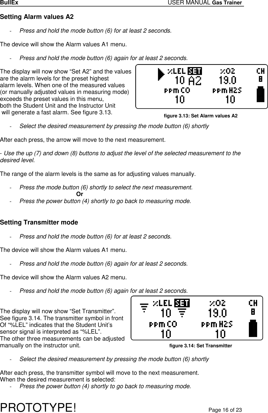 BullEx USER MANUAL Gas Trainer   PROTOTYPE!   Page 16 of 23 Setting Alarm values A2  - Press and hold the mode button (6) for at least 2 seconds.  The device will show the Alarm values A1 menu.  - Press and hold the mode button (6) again for at least 2 seconds.  The display will now show “Set A2” and the values  are the alarm levels for the preset highest alarm levels. When one of the measured values (or manually adjusted values in measuring mode) exceeds the preset values in this menu,  both the Student Unit and the Instructor Unit  will generate a fast alarm. See figure 3.13.  - Select the desired measurement by pressing the mode button (6) shortly  After each press, the arrow will move to the next measurement.  - Use the up (7) and down (8) buttons to adjust the level of the selected measurement to the desired level.  The range of the alarm levels is the same as for adjusting values manually.  - Press the mode button (6) shortly to select the next measurement. Or - Press the power button (4) shortly to go back to measuring mode.   Setting Transmitter mode  - Press and hold the mode button (6) for at least 2 seconds.  The device will show the Alarm values A1 menu.  - Press and hold the mode button (6) again for at least 2 seconds.  The device will show the Alarm values A2 menu.  - Press and hold the mode button (6) again for at least 2 seconds.   The display will now show “Set Transmitter”. See figure 3.14. The transmitter symbol in front Of “%LEL” indicates that the Student Unit’s sensor signal is interpreted as “%LEL”. The other three measurements can be adjusted manually on the instructor unit.  - Select the desired measurement by pressing the mode button (6) shortly  After each press, the transmitter symbol will move to the next measurement. When the desired measurement is selected: - Press the power button (4) shortly to go back to measuring mode.  figure 3.13: Set Alarm values A2 figure 3.14: Set Transmitter 