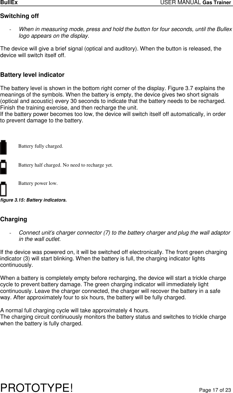 BullEx USER MANUAL Gas Trainer   PROTOTYPE!   Page 17 of 23 Switching off  - When in measuring mode, press and hold the button for four seconds, until the Bullex logo appears on the display.  The device will give a brief signal (optical and auditory). When the button is released, the device will switch itself off.   Battery level indicator  The battery level is shown in the bottom right corner of the display. Figure 3.7 explains the meanings of the symbols. When the battery is empty, the device gives two short signals (optical and acoustic) every 30 seconds to indicate that the battery needs to be recharged. Finish the training exercise, and then recharge the unit. If the battery power becomes too low, the device will switch itself off automatically, in order  to prevent damage to the battery.    Battery fully charged.         Battery half charged. No need to recharge yet.     Battery power low.    figure 3.15: Battery indicators.   Charging  - Connect unit’s charger connector (7) to the battery charger and plug the wall adaptor in the wall outlet.  If the device was powered on, it will be switched off electronically. The front green charging indicator (3) will start blinking. When the battery is full, the charging indicator lights continuously.  When a battery is completely empty before recharging, the device will start a trickle charge cycle to prevent battery damage. The green charging indicator will immediately light continuously. Leave the charger connected, the charger will recover the battery in a safe way. After approximately four to six hours, the battery will be fully charged.  A normal full charging cycle will take approximately 4 hours. The charging circuit continuously monitors the battery status and switches to trickle charge when the battery is fully charged.  