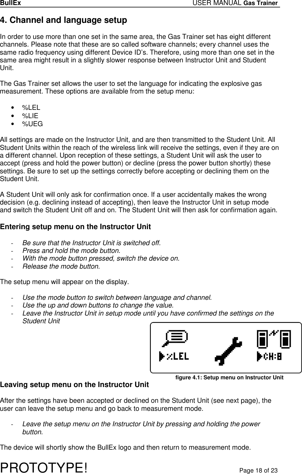 BullEx USER MANUAL Gas Trainer   PROTOTYPE!   Page 18 of 23 4. Channel and language setup  In order to use more than one set in the same area, the Gas Trainer set has eight different channels. Please note that these are so called software channels; every channel uses the same radio frequency using different Device ID’s. Therefore, using more than one set in the same area might result in a slightly slower response between Instructor Unit and Student Unit.  The Gas Trainer set allows the user to set the language for indicating the explosive gas measurement. These options are available from the setup menu:  •  %LEL •  %LIE •  %UEG  All settings are made on the Instructor Unit, and are then transmitted to the Student Unit. All Student Units within the reach of the wireless link will receive the settings, even if they are on a different channel. Upon reception of these settings, a Student Unit will ask the user to accept (press and hold the power button) or decline (press the power button shortly) these settings. Be sure to set up the settings correctly before accepting or declining them on the Student Unit.  A Student Unit will only ask for confirmation once. If a user accidentally makes the wrong decision (e.g. declining instead of accepting), then leave the Instructor Unit in setup mode and switch the Student Unit off and on. The Student Unit will then ask for confirmation again.  Entering setup menu on the Instructor Unit  - Be sure that the Instructor Unit is switched off. - Press and hold the mode button. - With the mode button pressed, switch the device on. - Release the mode button.  The setup menu will appear on the display.  - Use the mode button to switch between language and channel. - Use the up and down buttons to change the value. - Leave the Instructor Unit in setup mode until you have confirmed the settings on the Student Unit        Leaving setup menu on the Instructor Unit  After the settings have been accepted or declined on the Student Unit (see next page), the user can leave the setup menu and go back to measurement mode.  - Leave the setup menu on the Instructor Unit by pressing and holding the power button.  The device will shortly show the BullEx logo and then return to measurement mode.  figure 4.1: Setup menu on Instructor Unit 