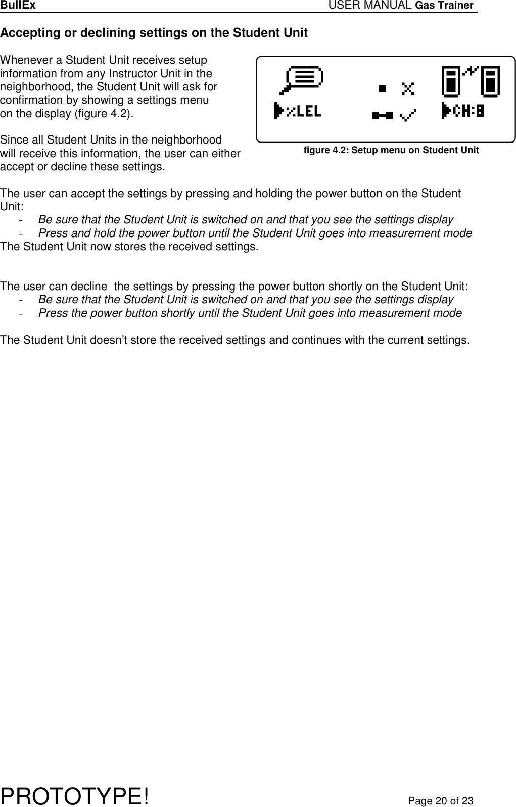 BullEx USER MANUAL Gas Trainer   PROTOTYPE!   Page 20 of 23 Accepting or declining settings on the Student Unit  Whenever a Student Unit receives setup information from any Instructor Unit in the neighborhood, the Student Unit will ask for confirmation by showing a settings menu on the display (figure 4.2).  Since all Student Units in the neighborhood will receive this information, the user can either accept or decline these settings.  The user can accept the settings by pressing and holding the power button on the Student Unit: - Be sure that the Student Unit is switched on and that you see the settings display - Press and hold the power button until the Student Unit goes into measurement mode The Student Unit now stores the received settings.   The user can decline  the settings by pressing the power button shortly on the Student Unit: - Be sure that the Student Unit is switched on and that you see the settings display - Press the power button shortly until the Student Unit goes into measurement mode  The Student Unit doesn’t store the received settings and continues with the current settings. figure 4.2: Setup menu on Student Unit 