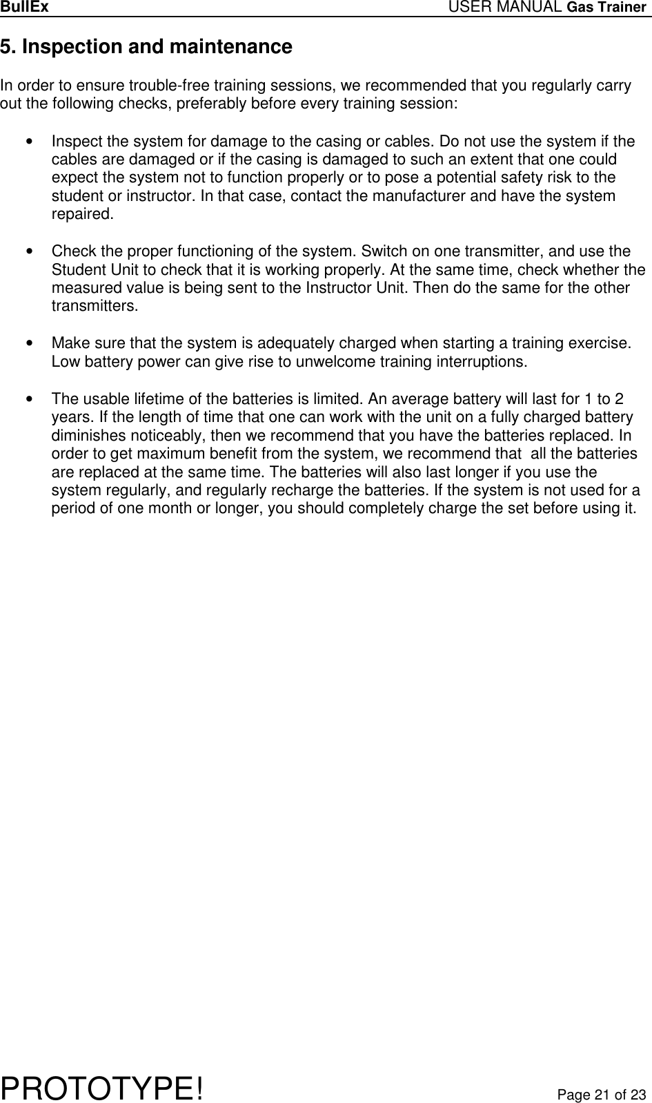 BullEx USER MANUAL Gas Trainer   PROTOTYPE!   Page 21 of 23 5. Inspection and maintenance  In order to ensure trouble-free training sessions, we recommended that you regularly carry out the following checks, preferably before every training session:  •  Inspect the system for damage to the casing or cables. Do not use the system if the cables are damaged or if the casing is damaged to such an extent that one could expect the system not to function properly or to pose a potential safety risk to the student or instructor. In that case, contact the manufacturer and have the system repaired.  •  Check the proper functioning of the system. Switch on one transmitter, and use the Student Unit to check that it is working properly. At the same time, check whether the measured value is being sent to the Instructor Unit. Then do the same for the other transmitters.  •  Make sure that the system is adequately charged when starting a training exercise. Low battery power can give rise to unwelcome training interruptions.  •  The usable lifetime of the batteries is limited. An average battery will last for 1 to 2 years. If the length of time that one can work with the unit on a fully charged battery diminishes noticeably, then we recommend that you have the batteries replaced. In order to get maximum benefit from the system, we recommend that  all the batteries are replaced at the same time. The batteries will also last longer if you use the system regularly, and regularly recharge the batteries. If the system is not used for a period of one month or longer, you should completely charge the set before using it. 