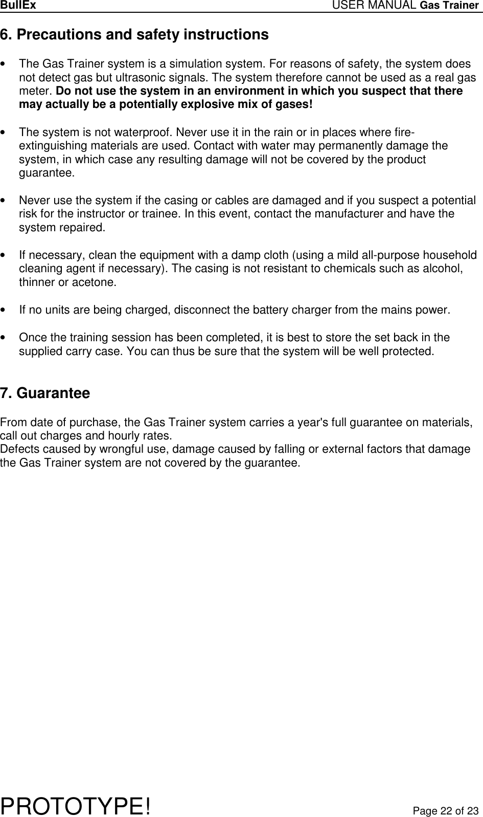 BullEx USER MANUAL Gas Trainer   PROTOTYPE!   Page 22 of 23 6. Precautions and safety instructions  •  The Gas Trainer system is a simulation system. For reasons of safety, the system does not detect gas but ultrasonic signals. The system therefore cannot be used as a real gas meter. Do not use the system in an environment in which you suspect that there may actually be a potentially explosive mix of gases!  •  The system is not waterproof. Never use it in the rain or in places where fire-extinguishing materials are used. Contact with water may permanently damage the system, in which case any resulting damage will not be covered by the product guarantee.  •  Never use the system if the casing or cables are damaged and if you suspect a potential risk for the instructor or trainee. In this event, contact the manufacturer and have the system repaired.  •  If necessary, clean the equipment with a damp cloth (using a mild all-purpose household cleaning agent if necessary). The casing is not resistant to chemicals such as alcohol, thinner or acetone.  •  If no units are being charged, disconnect the battery charger from the mains power.   •  Once the training session has been completed, it is best to store the set back in the supplied carry case. You can thus be sure that the system will be well protected.   7. Guarantee  From date of purchase, the Gas Trainer system carries a year&apos;s full guarantee on materials, call out charges and hourly rates. Defects caused by wrongful use, damage caused by falling or external factors that damage the Gas Trainer system are not covered by the guarantee. 